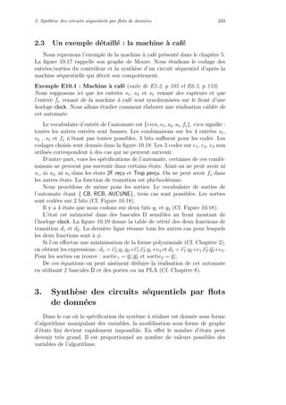3. Synth`ese des circuits s´equentiels par ﬂots de donn´ees 233
2.3 Un exemple d´etaill´e : la machine `a caf´e
Nous reprenons l’exemple de la machine `a caf´e pr´esent´e dans le chapitre 5.
La ﬁgure 10.17 rappelle son graphe de Moore. Nous ´etudions le codage des
entr´ees/sorties du contrˆoleur et la synth`ese d’un circuit s´equentiel d’apr`es la
machine s´equentielle qui d´ecrit son comportement.
Exemple E10.1 : Machine `a caf´e (suite de E5.2, p 105 et E6.3, p 133)
Nous supposons ici que les entr´ees s1, s2 et s5 venant des capteurs et que
l’entr´ee fs venant de la machine `a caf´e sont synchronis´ees sur le front d’une
horloge clock. Nous allons ´etudier comment ´elaborer une r´ealisation cˆabl´ee de
cet automate.
Le vocabulaire d’entr´ee de l’automate est {rien, s1, s2, s5, fs}. rien signiﬁe :
toutes les autres entr´ees sont fausses. Les combinaisons sur les 4 entr´ees s1,
s2 , s5 et fs n’´etant pas toutes possibles, 3 bits suﬃsent pour les coder. Les
codages choisis sont donn´es dans la ﬁgure 10.18. Les 3 codes sur e1, e2, e3 non
utilis´es correspondent `a des cas qui ne peuvent survenir.
D’autre part, vues les sp´eciﬁcations de l’automate, certaines de ces combi-
naisons ne peuvent pas survenir dans certains ´etats. Ainsi on ne peut avoir ni
s1, ni s2, ni s5 dans les ´etats 2F re¸cu et Trop per¸cu. On ne peut avoir fs dans
les autres ´etats. La fonction de transition est phi-bool´eenne.
Nous proc´edons de mˆeme pour les sorties. Le vocabulaire de sorties de
l’automate ´etant { CB, RCB, AUCUNE}, trois cas sont possibles. Les sorties
sont cod´ees sur 2 bits (Cf. Figure 10.18).
Il y a 4 ´etats que nous codons sur deux bits q1 et q2 (Cf. Figure 10.18).
L’´etat est m´emoris´e dans des bascules D sensibles au front montant de
l’horloge clock. La ﬁgure 10.19 donne la table de v´erit´e des deux fonctions de
transition d1 et d2. La derni`ere ligne r´esume tous les autres cas pour lesquels
les deux fonctions sont `a φ.
Si l’on eﬀectue une minimisation de la forme polynˆomiale (Cf. Chapitre 2),
on obtient les expressions : d1 = e2.q1.q2+e1.e2.q1+e3 et d2 = e1.q2+e1.e2.q2+e3.
Pour les sorties on trouve : sortie1 = q1.q2 et sortie2 = q1.
De ces ´equations on peut ais´ement d´eduire la r´ealisation de cet automate
en utilisant 2 bascules D et des portes ou un PLA (Cf. Chapitre 8).
3. Synth`ese des circuits s´equentiels par ﬂots
de donn´ees
Dans le cas o`u la sp´eciﬁcation du syst`eme `a r´ealiser est donn´ee sous forme
d’algorithme manipulant des variables, la mod´elisation sous forme de graphe
d’´etats ﬁni devient rapidement impossible. En eﬀet le nombre d’´etats peut
devenir tr`es grand. Il est proportionnel au nombre de valeurs possibles des
variables de l’algorithme.
 