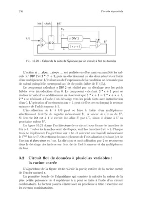 236 Circuits s´equentiels
1
0
3 ∗ x + 1
n
1
U0
U
U0
QD
1
0
x DIV 2
clockinit U
Fig. 10.20 – Calcul de la suite de Syracuse par un circuit `a ﬂot de donn´ees
L’action si . . .alors . . .sinon . . . est r´ealis´ee en eﬀectuant en parall`ele les cal-
culs : U DIV 2 et 3 * U + 1, puis en s´electionnant un des deux r´esultats `a l’aide
d’un multiplexeur. L’´evaluation de l’expression de la condition ne demande pas
de calcul puisqu’elle correspond au bit de poids faible de U (U0).
Le composant calculant x DIV 2 est r´ealis´e par un d´ecalage vers les poids
faibles avec introduction d’un 0. Le composant calculant 3 * x + 1 peut se
r´ealiser `a l’aide d’un additionneur en observant que 3 * x + 1 = 2 * x + x + 1,
2 * x se r´ealisant `a l’aide d’un d´ecalage vers les poids forts avec introduction
d’un 0. L’op´eration d’incr´ementation + 1 peut s’eﬀectuer en for¸cant la retenue
entrante de l’additionneur `a 1.
L’initialisation de U `a U0 peut se faire `a l’aide d’un multiplexeur
s´electionnant l’entr´ee du registre m´emorisant U, la valeur de U0 ou de U .
Si l’entr´ee init est `a 1 le circuit initialise U par U0, sinon il donne `a U sa
prochaine valeur U .
La ﬁgure 10.21 donne l’architecture de ce circuit sous forme de tranches de
0 `a n-1. Toutes les tranches sont identiques, sauf les tranches 0 et n-1. Chaque
tranche impl´emente l’algorithme sur 1 bit et contient une bascule m´emorisant
le i`eme bit de U. On retrouve les multiplexeurs de l’initialisation (en haut) et de
l’action si alors sinon en bas. La division et multiplication par 2 se retrouvent
dans le d´ecalage des indices sur l’entr´ee de l’additionneur et du multiplexeur
du bas.
3.2 Circuit ﬂot de donn´ees `a plusieurs variables :
la racine carr´ee
L’algorithme de la ﬁgure 10.22 calcule la partie enti`ere de la racine carr´ee
de l’entier naturel x.
La premi`ere boucle de l’algorithme qui consiste `a calculer la valeur de la
plus petite puissance de 4 sup´erieure `a x peut se faire `a l’aide d’un circuit
combinatoire. Le lecteur pourra s’int´eresser au probl`eme `a titre d’exercice sur
les circuits combinatoires.
 