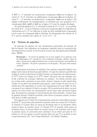 3. Synth`ese des circuits s´equentiels par ﬂots de donn´ees 239
Z DIV 2 − U n´ecessite un soustracteur (composant moins sur la ﬁgure). Le
calcul Z + 2 ∗ U n´ecessite un additionneur (composant plus sur la ﬁgure). Le
calcul Y − Z n´ecessite un soustracteur (composant moins sur la ﬁgure). On
n´eglige ´evidemment les multiplications ou divisions par une puissance de 2
(composants div2, mult2 et div4 sur la ﬁgure). Ce sont de simples d´ecalages.
Le calcul du pr´edicat Z ≤ Y n´ecessite le calcul de Z−Y ou Y −Z, on proﬁte
du calcul de Y −Z pour l’obtenir `a travers le composant test. La r´ealisation de
l’instruction si Z ≤ Y est eﬀectu´ee `a l’aide de deux multiplexeurs command´es
par la sortie du composant test et d´ecidant du changement des valeurs de Z
et Y par les r´esultats des calculs Z + 2 ∗ U et Y − Z.
3.3 Notion de pipeline
Le principe de pipeline est une optimisation particuli`ere du principe de
ﬂot de donn´ee. Son utilisation est largement r´epandue dans la conception des
microprocesseurs actuels. Le lecteur peut trouver une description plus d´etaill´ee
dans [HP94].
Remarque : Le terme de pipeline est un mot anglais. Il se prononce avec
les diphtongues (aI) /paIplaIn/. Une traduction fran¸caise, ol´eoduc, ligne de
pipe, n’ayant qu’un rapport lointain avec ce dont nous parlons, nous gardons le
terme ”pipeline”. On peut le prononcer `a la fran¸caise... On peut aussi risquer
oct´eoduc.
L’organisation sous forme de pipeline d’un syst`eme s´equentiel digital s’ap-
plique `a des classes de fonctions particuli`eres : il s’agit de syst`emes qui d´elivrent
un ﬂot de sorties en fonction d’un ﬂot d’entr´ees, en respectant un cadencement :
la N`eme sortie est l’image de la N`eme entr´ee. On peut voir une analogie avec
la ﬁle d’attente de certaines caf´et´erias ou cantines : les clients arrivent dans
un certain ordre, prennent ou non entr´ee, dessert, boisson ou plat chaud dans
l’ordre o`u ces plats sont pr´esent´es puis payent ; mais l’usage est que l’on ne se
double pas. Par opposition on trouve des organisations de type buﬀet o`u cha-
cun passe d’un comptoir `a l’autre `a sa guise. Si l’on prend peu de plats, on peut
passer `a la caisse avant un consommateur arriv´e avant mais qui prend chaque
plat. Evoquons les avantages et inconv´enients des deux formules : attente dans
le pipeline derri`ere l’ind´ecis qui h´esite entre frites et pommes saut´ees, bouscu-
lade dans le buﬀet asynchrone.
On suppose qu’`a l’entr´ee les consommateurs arrivent `a intervalles constants
de dur´ee T. Au premier plat pr´esent´e le premier client met moins de T `a choisir.
A l’instant T il passe alors au rayon du deuxi`eme plat et un deuxi`eme client
prend sa place au premier rayon. A l’instant 2*T, le premier client passe au
troisi`eme rayon, le second client au second rayon et un troisi`eme arrive dans
le premier rayon. Le processus peut continuer. Si un client met plus de T `a
choisir ou s’il veut passer au rayon suivant plus vite que T, le syst`eme se met
`a mal fonctionner (Cf. “Les Temps Modernes” de Charlie Chaplin).
 