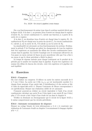 240 Circuits s´equentiels
SortiesEntr´ees
C1R1 R2 C2
Clock
Fig. 10.24 – Un circuit `a pipeline `a trois niveaux
On a un fonctionnement du mˆeme type dans le syst`eme mat´eriel d´ecrit par
la ﬁgure 10.24. A la date 1, un premier item d’entr´ee est charg´e dans le registre
d’entr´ee R1. Le circuit combinatoire C1 calcule une fonction f1 `a partir de la
sortie de ce registre.
A la date 2, un deuxi`eme item d’entr´ee est charg´e dans le registre R1. Si-
multan´ement R2 est charg´e avec la sortie du circuit C1. Le circuit combinatoire
C1 calcule f1 sur la sortie de R1, C2 calcule f2 sur la sortie de R2.
La simultan´e¨ıt´e est n´ecessaire au bon fonctionnement du syst`eme. Evidem-
ment la p´eriode T de l’horloge qui pilote les chargements de tous les registres
doit ˆetre sup´erieure au maximum des d´elais des circuits combinatoires inter-
venant dans le pipeline. L`a s’arrˆete l’analogie avec le restaurant self-service o`u
l’on passe au rayon suivant de fa¸con un peu asynchrone (d`es que l’on a ﬁni `a
un rayon et que le client pr´ec´edent a lib´er´e la place).
Le temps de r´eponse unitaire pour chaque traitement est le produit de la
p´eriode par le nombre de tranches dans le pipeline. Il peut ˆetre sup´erieur `a la
somme des d´elais de chacun des circuits, voire tr`es sup´erieur si le pipeline est
mal ´equilibr´e.
4. Exercices
E10.2 : Compteur
On veut r´ealiser un compteur. Il d´elivre en sortie les entiers successifs de 0
`a 7 (sur 3 bits). La sortie sur 3 ﬁls (s2, s1, s0) est incr´ement´ee modulo 8 `a
chaque front montant d’une entr´ee incr. L’initialisation `a 0 des sorties se fait
`a l’aide du signal init actif `a 1. Donner l’automate de Moore correspondant `a
ces sp´eciﬁcations. Donner une r´ealisation cˆabl´ee de cet automate.
Comment pourrait-on r´ealiser un circuit ´equivalent `a l’aide d’un circuit
combinatoire calculant une sortie S sur 3 bits ´egale `a une entr´ee E (sur 3 bits)
plus 1 ? Ce circuit a fait l’objet d’une ´etude de cas dans le chapitre 8.
V´eriﬁez en dessinant un chronogramme que le circuit de la ﬁgure 10.25 a
le mˆeme comportement que les circuits pr´ec´edents.
E10.3 : Automate reconnaisseur de s´equence
Donner un codage binaire de trois informations a, b et c et construire une
r´ealisation de l’automate ´etudi´e au chapitre 5 reconnaissant le langage r´egulier
a∗
b + c∗
.
 