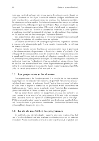 16 Qu’est-ce qu’un ordinateur ?
porte une partie de m´emoire vive et une partie de m´emoire morte. Quand on
coupe l’alimentation ´electrique, la m´emoire morte ne perd pas les informations
qui y sont inscrites. La m´emoire morte ne peut pas ˆetre facilement modiﬁ´ee.
La m´emoire secondaire contient des informations moins directement accessibles
par le processeur. Il faut passer par une interface. Ainsi les disques souples ou
durs sont des m´emoires secondaires. Elles sont g´en´eralement permanentes :
l’information y reste en l’absence d’alimentation ´electrique. La carte perfor´ee
a longtemps constitu´e un support de stockage en informatique. Son avantage
est de pouvoir ˆetre lue directement par l’utilisateur humain.
Une m´emorisation a lieu aussi dans le processeur qui garde temporairement
des copies de certaines informations dans ses registres.
La fonction de traitement est assur´ee par le processeur. Il peut lire ou ´ecrire
le contenu de la m´emoire principale. Il peut ensuite, comme on l’a vu, ex´ecuter
les instructions lues.
D’autres circuits ont des fonctions de communication entre le processeur
et la m´emoire ou entre le processeur et le monde ext´erieur. Ces circuits d’in-
terfa¸cage et de communication sont des coupleurs. Les communications avec
le monde ext´erieur se font `a travers des p´eriph´eriques comme les claviers, sou-
ris, lecteur/graveur/enregistreurs de disques. D’autres types de coupleurs per-
mettent de connecter l’ordinateur `a d’autres ordinateurs via un r´eseau. Dans
les applications industrielles o`u une chaˆıne de production est pilot´ee par ordi-
nateur il serait incongru de consid´erer la chaˆıne comme un p´eriph´erique ! Du
point de vue du programmeur c’est pourtant le cas.
3.2 Les programmes et les donn´ees
Les programmes et les donn´ees peuvent ˆetre enregistr´es sur des supports
magn´etiques ou en m´emoire vive ou morte. Ils peuvent ˆetre pr´esents (en par-
tie) dans le processeur : `a un instant donn´e l’instruction en cours d’ex´ecution
est dans dans le registre d’instruction du processeur. Cette information est
dupliqu´ee, on ne l’enl`eve pas de la m´emoire pour l’ex´ecuter. Les programmes
peuvent ˆetre aﬃch´es `a l’´ecran ou ´ecrits sur une feuille de papier.
Sur un mˆeme disque optique ou magn´etique, ou dans une m´emoire, on
peut trouver le texte source d’un programme et le format objet correspon-
dant. Quand on ach`ete un logiciel on n’ach`ete g´en´eralement que le code objet.
L’´editeur se prot`ege ainsi contre la possibilit´e pour le client de modiﬁer le logi-
ciel. On ach`ete aussi le plus souvent des donn´ees : dictionnaire du v´eriﬁcateur
orthographique, images des jeux, etc.
3.3 La vie du mat´eriel et des programmes
Le mat´eriel a une vie tr`es simple : avant la mise sous tension, il ne fait
rien. Certaines informations sont stock´ees en m´emoire morte ou en m´emoire
secondaire. Aucun traitement n’a lieu ; `a la mise sous tension, il se produit une
 
