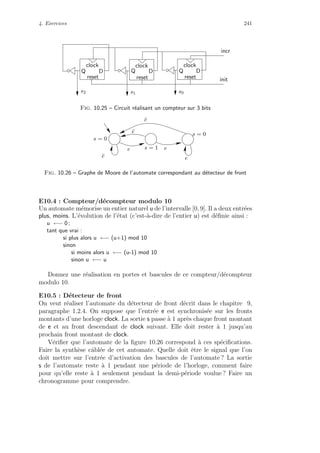 4. Exercices 241
clock
reset
clock
reset
clock
reset
DQ DQ Q D
incr
init
s2 s1 s0
Fig. 10.25 – Circuit r´ealisant un compteur sur 3 bits
¯e
s = 0
¯e
¯e e
s = 1
s = 0
ee
Fig. 10.26 – Graphe de Moore de l’automate correspondant au d´etecteur de front
E10.4 : Compteur/d´ecompteur modulo 10
Un automate m´emorise un entier naturel u de l’intervalle [0, 9]. Il a deux entr´ees
plus, moins. L’´evolution de l’´etat (c’est-`a-dire de l’entier u) est d´eﬁnie ainsi :
u ←− 0 ;
tant que vrai :
si plus alors u ←− (u+1) mod 10
sinon
si moins alors u ←− (u-1) mod 10
sinon u ←− u
Donnez une r´ealisation en portes et bascules de ce compteur/d´ecompteur
modulo 10.
E10.5 : D´etecteur de front
On veut r´ealiser l’automate du d´etecteur de front d´ecrit dans le chapitre 9,
paragraphe 1.2.4. On suppose que l’entr´ee e est synchronis´ee sur les fronts
montants d’une horloge clock. La sortie s passe `a 1 apr`es chaque front montant
de e et au front descendant de clock suivant. Elle doit rester `a 1 jusqu’au
prochain front montant de clock.
V´eriﬁer que l’automate de la ﬁgure 10.26 correspond `a ces sp´eciﬁcations.
Faire la synth`ese cˆabl´ee de cet automate. Quelle doit ˆetre le signal que l’on
doit mettre sur l’entr´ee d’activation des bascules de l’automate ? La sortie
s de l’automate reste `a 1 pendant une p´eriode de l’horloge, comment faire
pour qu’elle reste `a 1 seulement pendant la demi-p´eriode voulue ? Faire un
chronogramme pour comprendre.
 