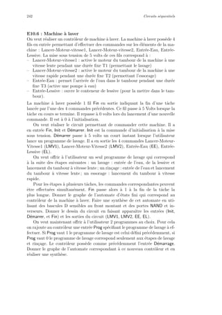 242 Circuits s´equentiels
E10.6 : Machine `a laver
On veut r´ealiser un contrˆoleur de machine `a laver. La machine `a laver poss`ede 4
ﬁls en entr´ee permettant d’eﬀectuer des commandes sur les ´el´ements de la ma-
chine : Lancer-Moteur-vitesse1, Lancer-Moteur-vitesse2, Entr´ee-Eau, Entr´ee-
Lessive. La mise sous tension de 5 volts de ces ﬁls correspond `a :
– Lancer-Moteur-vitesse1 : active le moteur du tambour de la machine `a une
vitesse lente pendant une dur´ee ﬁxe T1 (permettant le lavage)
– Lancer-Moteur-vitesse2 : active le moteur du tambour de la machine `a une
vitesse rapide pendant une dur´ee ﬁxe T2 (permettant l’essorage)
– Entr´ee-Eau : permet l’arriv´ee de l’eau dans le tambour pendant une dur´ee
ﬁxe T3 (active une pompe `a eau)
– Entr´ee-Lessive : ouvre le conteneur de lessive (pour la mettre dans le tam-
bour).
La machine `a laver poss`ede 1 ﬁl Fin en sortie indiquant la ﬁn d’une tˆache
lanc´ee par l’une des 4 commandes pr´ec´edentes. Ce ﬁl passe `a 5 Volts lorsque la
tˆache en cours se termine. Il repasse `a 0 volts lors du lancement d’une nouvelle
commande. Il est `a 0 `a l’initialisation.
On veut r´ealiser le circuit permettant de commander cette machine. Il a
en entr´ee Fin, Init et D´emarrer. Init est la commande d’initialisation `a la mise
sous tension. D´emarrer passe `a 5 volts un court instant lorsque l’utilisateur
lance un programme de lavage. Il a en sortie les 4 commandes Lancer-Moteur-
Vitesse1 (LMV1), Lancer-Moteur-Vitesse2 (LMV2), Entr´ee-Eau (EE), Entr´ee-
Lessive (EL).
On veut oﬀrir `a l’utilisateur un seul programme de lavage qui correspond
`a la suite des ´etapes suivantes : un lavage : entr´ee de l’eau, de la lessive et
lancement du tambour `a vitesse lente ; un rin¸cage : entr´ee de l’eau et lancement
du tambour `a vitesse lente ; un essorage : lancement du tambour `a vitesse
rapide.
Pour les ´etapes `a plusieurs tˆaches, les commandes correspondantes peuvent
ˆetre eﬀectu´ees simultan´ement. Fin passe alors `a 1 `a la ﬁn de la tˆache la
plus longue. Donner le graphe de l’automate d’´etats ﬁni qui correspond au
contrˆoleur de la machine `a laver. Faire une synth`ese de cet automate en uti-
lisant des bascules D sensibles au front montant et des portes NAND et in-
verseurs. Donner le dessin du circuit en faisant apparaˆıtre les entr´ees (Init,
D´emarrer, et Fin) et les sorties du circuit (LMV1, LMV2, EE, EL).
On veut maintenant oﬀrir `a l’utilisateur 2 programmes au choix. Pour cela
on rajoute au contrˆoleur une entr´ee Prog sp´eciﬁant le programme de lavage `a ef-
fectuer. Si Prog vaut 1 le programme de lavage est celui d´eﬁni pr´ec´edemment, si
Prog vaut 0 le programme de lavage correspond seulement aux ´etapes de lavage
et rin¸cage. Le contrˆoleur poss`ede comme pr´ec´edemment l’entr´ee D´emarrage.
Donner le graphe de l’automate correspondant `a ce nouveau contrˆoleur et en
r´ealiser une synth`ese.
 