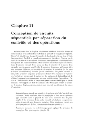 Chapitre 11
Conception de circuits
s´equentiels par s´eparation du
contrˆole et des op´erations
Nous avons vu dans le chapitre 10 comment concevoir un circuit s´equentiel
correspondant `a un automate d’´etats ﬁni en partant de son graphe explicite.
Ceci n’est faisable que lorsque le graphe de l’automate n’a pas trop d’´etats
(une centaine). Au-del`a le travail est complexe et fastidieux. C’est en parti-
culier le cas lors de la r´ealisation de circuits correspondant `a des algorithmes
manipulant des variables enti`eres. Dans ce cas d’autres techniques de concep-
tions de circuits existent. Nous avons vu dans le chapitre 10 `a travers deux
exemples une technique appel´ee ﬂot de donn´ees. Nous nous int´eressons ici `a
une technique diﬀ´erente permettant de d´ecomposer le probl`eme (et du coup
le circuit correspondant) en deux parties distinctes : une partie contrˆole et
une partie op´erative. La partie op´erative est form´ee d’un ensemble de registres
et d’op´erateurs permettant de m´emoriser les variables de l’algorithme et de
r´ealiser les op´erations apparaissant sur ces variables dans l’algorithme. Par
contre l’enchaˆınement dans le temps des op´erations est d´ecid´e par la partie
contrˆole. Par rapport au ﬂot de donn´ees cette technique permet d’optimi-
ser le nombre d’op´erateurs n´ecessaires mais souvent au d´etriment du temps
d’ex´ecution.
Nous expliquons dans le paragraphe 1. le principe g´en´eral d’une telle ar-
chitecture. Nous d´ecrivons dans le paragraphe 2. une partie op´erative
type, utilisable dans la plupart des cas. Nous donnons dans le para-
graphe 3. les principes de la partie contrˆole et ´etudions sa synchroni-
sation temporelle avec la partie op´erative. Nous appliquons ensuite ces
principes g´en´eraux `a deux exemples d´etaill´es (paragraphe 4.).
Nous nous appuyons sur cette technique pour expliquer les principes de
conception d’un processeur au chapitre 14.
 