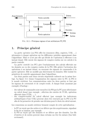 244 Conception de circuits s´equentiels...
Partie op´erative
Init
Ordres
Horloge
Entr´ees
Sorties
Donn´ees :
Partie contrˆole
Acquittements
Comptes-rendus
Commandes
Fig. 11.1 – Principaux signaux d’une architecture PC/PO
1. Principe g´en´eral
La partie op´erative (ou PO) oﬀre les ressources (Bus, registres, UAL . . .)
n´ecessaires `a chaque op´eration sur les diﬀ´erentes variables apparaissant dans
l’algorithme. Mais ce n’est pas elle qui d´ecide de l’op´eration `a eﬀectuer `a un
instant donn´e. Elle envoie des signaux de comptes rendus sur ces calculs `a la
partie contrˆole.
La partie contrˆole (ou PC) g`ere l’enchaˆınement des calculs eﬀectu´es sur
les donn´ees au vu des comptes rendus de la PO. Elle g´en`ere l’activation des
op´erations `a un instant donn´e, en envoyant des signaux de commandes `a la
partie op´erative. Elle ne modiﬁe pas directement les donn´ees. Elle traduit les
primitives de contrˆole apparaissant dans l’algorithme.
Les deux parties sont deux circuits s´equentiels cadenc´es sur la mˆeme hor-
loge. La ﬁgure 11.1 donne l’organisation des signaux entre la PC, la PO et
le monde ext´erieur. Les communications entre les deux parties se font par
les signaux de commande et de compte-rendu. A chaque front (montant par
exemple) d’horloge :
– des valeurs de commandes sont envoy´ees `a la PO par la PC pour s´electionner
un calcul donn´e (par exemple : s´election des entr´ees de l’UAL, op´eration
eﬀectu´ee dans l’UAL, . . .).
– des comptes-rendus du calcul eﬀectu´e (par exemple les indicateurs
arithm´etiques d’une UAL) peuvent alors ˆetre renvoy´es par la PO `a la PC
aﬁn de lui permettre de prendre une d´ecision pour le choix du calcul suivant.
Les connexions au monde ext´erieur tiennent compte de cette sp´ecialisation :
– la PC ne re¸coit que des ordres et ne d´elivre que des acquittements, signalant
la ﬁn de sa mission, par exemple.
– la PO ne re¸coit que des donn´ees et ne d´elivre que des donn´ees. Les ﬁls
d’entr´ees et de sorties peuvent dans certains cas ˆetre les mˆemes (bus bidi-
rectionnel).
 
