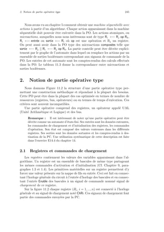2. Notion de partie op´erative type 245
Nous avons vu au chapitre 5 comment obtenir une machine s´equentielle avec
actions `a partir d’un algorithme. Chaque action apparaissant dans la machine
s´equentielle doit pouvoir ˆetre ex´ecut´ee dans la PO. Les actions atomiques, ou
microactions, auxquelles nous nous int´eressons sont de type Ri ←− Rj op Rk,
Ri ←− entr´ee ou sortie ←− Ri o`u op est une op´eration et Rj un registre.
On peut aussi avoir dans la PO type des microactions compos´ees telle que
sortie ←− Rj || Ri ←− Rj op Rk. La partie contrˆole peut ˆetre d´ecrite explici-
tement par le graphe de l’automate dans lequel on remplace les actions par un
ensemble de sorties bool´eennes correspondant aux signaux de commande de la
PO. Les entr´ees de cet automate sont les comptes-rendus des calculs eﬀectu´es
dans la PO. Le tableau 11.3 donne la correspondance entre microactions et
sorties bool´eennes.
2. Notion de partie op´erative type
Nous donnons Figure 11.2 la structure d’une partie op´erative type per-
mettant une construction m´ethodique et r´epondant `a la plupart des besoins.
Cette PO peut ˆetre dans la plupart des cas optimis´ee en termes de nombre de
ressources (registres, bus, op´erateurs) ou en termes de temps d’ex´ecution. Ces
crit`eres sont souvent incompatibles.
Une partie op´erative comprend des registres, un op´erateur appel´e UAL
(Unit´e Arithm´etique et Logique) et des bus.
Remarque : Il est int´eressant de noter qu’une partie op´erative peut ˆetre
d´ecrite comme un automate d’´etats ﬁni. Ses entr´ees sont les donn´ees entrantes,
les commandes de chargement et d’initialisation des registres, les commandes
d’op´eration. Son ´etat est compos´e des valeurs contenues dans les diﬀ´erents
registres. Ses sorties sont les donn´ees sortantes et les comptes-rendus `a des-
tination de la PC. Une utilisation syst´ematique de cette description est faite
dans l’exercice E14.4 du chapitre 14.
2.1 Registres et commandes de chargement
Les registres contiennent les valeurs des variables apparaissant dans l’al-
gorithme. Un registre est un ensemble de bascules de mˆeme type partageant
les mˆemes commandes d’activation et d’initialisation (Cf. Chapitre 9, para-
graphes 1.3 et 1.4). Les primitives mat´erielles sur un registre permettent d’y
forcer une valeur pr´esente sur la nappe de ﬁls en entr´ee. Ceci est fait en connec-
tant l’horloge g´en´erale du circuit `a l’entr´ee d’horloge des bascules et en connec-
tant l’entr´ee Enable des bascules `a un signal de commande nomm´e signal de
chargement de ce registre.
Sur la ﬁgure 11.2 chaque registre (Ri, i = 1, ..., n) est connect´e `a l’horloge
g´en´erale et au signal de chargement not´e ChRi. Ces signaux de chargement font
partie des commandes envoy´ees par la PC.
 