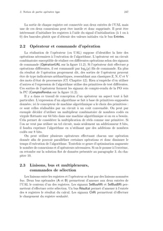 2. Notion de partie op´erative type 247
La sortie de chaque registre est connect´ee aux deux entr´ees de l’UAL mais
une de ces deux connexions peut ˆetre inutile et donc supprim´ee. Il peut ˆetre
int´eressant d’initialiser les registres `a l’aide du signal d’initialisation (`a 1 ou `a
0) des bascules plutˆot que d’obtenir des valeurs initiales via le bus Entr´ees.
2.2 Op´erateur et commande d’op´eration
La r´ealisation de l’op´erateur (ou UAL) suppose d’identiﬁer la liste des
op´erations n´ecessaires `a l’ex´ecution de l’algorithme. L’op´erateur est un circuit
combinatoire susceptible de r´ealiser ces diﬀ´erentes op´erations selon des signaux
de commande (Op´erationUAL sur la ﬁgure 11.2). Si l’op´erateur doit eﬀectuer p
op´erations diﬀ´erentes, il est command´e par log2(p) ﬁls de commande. En plus
du r´esultat de l’op´eration proprement dit, des sorties de l’op´erateur peuvent
ˆetre de type indicateurs arithm´etiques, ressemblant aux classiques Z, N, C et V
des mots d’´etat de processeurs (Cf. Chapitre 12). Rien n’empˆeche d’en utiliser
d’autres si l’expression de l’algorithme utilise des primitives de test diﬀ´erentes.
Ces sorties de l’op´erateur forment les signaux de compte-rendu de la PO vers
la PC (ComptesRendus sur la ﬁgure 11.2).
Il y a dans ce travail de conception d’un op´erateur un aspect tout `a fait
particulier. L’expression d’un algorithme se fait `a base de primitives suppos´ees
donn´ees ; ici le concepteur de machine algorithmique a le choix des primitives :
ce sont celles r´ealisables par un circuit `a un coˆut convenable. On peut par
exemple d´ecider d’utiliser un multiplieur combinatoire de nombres cod´es en
virgule ﬂottante sur 64 bits dans une machine algorithmique si on en a besoin.
Cela permet de consid´erer la multiplication de r´eels comme une primitive. Si
l’on ne veut pas utiliser un tel circuit, mais seulement un additionneur 8 bits,
il faudra exprimer l’algorithme en n’utilisant que des additions de nombres
cod´es sur 8 bits.
On peut utiliser plusieurs op´erateurs eﬀectuant chacun une op´eration
donn´ee aﬁn de pouvoir parall´eliser certaines op´erations et donc diminuer le
temps d’ex´ecution de l’algorithme. Toutefois ce genre d’optimisation augmente
le nombre de connexions et d’op´erateurs n´ecessaires. Si on le pousse `a l’extrˆeme,
on retombe sur la solution ﬂot de donn´ees pr´esent´ee au paragraphe 3. du cha-
pitre 10.
2.3 Liaisons, bus et multiplexeurs,
commandes de s´election
Les liaisons entre les registres et l’op´erateur se font par des liaisons nomm´ees
bus. Deux bus op´erandes (A et B) permettent d’amener aux deux entr´ees de
l’UAL le contenu d’un des registres. Les signaux SelBusARi et SelBusBRi per-
mettent d’eﬀectuer cette s´election. Un bus R´esultat permet d’amener `a l’entr´ee
des n registres le r´esultat du calcul. Les signaux ChRi permettent d’eﬀectuer
le chargement du registre souhait´e.
 