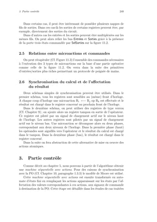 3. Partie contrˆole 249
Dans certains cas, il peut ˆetre int´eressant de poss´eder plusieurs nappes de
ﬁls de sorties. Dans ces cas-l`a les sorties de certains registres peuvent ˆetre, par
exemple, directement des sorties du circuit.
Dans d’autres cas les entr´ees et les sorties peuvent ˆetre multiplex´ees sur les
mˆemes ﬁls. On peut alors relier les bus Entr´ees et Sorties grˆace `a la pr´esence
de la porte trois ´etats command´ee par SelSorties sur la ﬁgure 11.2.
2.5 Relations entre microactions et commandes
On peut r´ecapituler (Cf. Figure 11.3) l’ensemble des commandes n´ecessaires
`a l’ex´ecution des 3 types de microactions sur la base d’une partie op´erative
comme celle de la ﬁgure 11.2. On verra dans la suite des primitives
d’entr´ees/sorties plus riches permettant un protocole de poign´ee de mains.
2.6 Synchronisation du calcul et de l’aﬀectation
du r´esultat
Deux sch´emas simples de synchronisation peuvent ˆetre utilis´es. Dans le
premier sch´ema, tous les registres sont sensibles au (mˆeme) front d’horloge.
A chaque coup d’horloge une microaction Ri ←− Rj op Rk est eﬀectu´ee et le
r´esultat est charg´e dans le registre concern´e au prochain front de l’horloge.
Dans le deuxi`eme sch´ema, on peut utiliser des registres de type verrou
(Cf. Chapitre 9) ; on ajoute alors un registre tampon en sortie de l’op´erateur.
Ce registre est pilot´e par un signal de chargement actif sur le niveau haut
de l’horloge. Les autres registres sont pilot´es par un signal de chargement
actif sur le niveau bas. Une microaction se d´ecompose alors en deux phases,
correspondant aux deux niveaux de l’horloge. Dans la premi`ere phase (haut)
les op´erandes sont aiguill´es vers l’op´erateur et le r´esultat du calcul est charg´e
dans le tampon. Dans la deuxi`eme phase (bas), le r´esultat est charg´e dans le
registre concern´e.
Dans la suite on fera abstraction de cette alternative de mise en oeuvre des
actions atomiques.
3. Partie contrˆole
Comme d´ecrit au chapitre 5, nous pouvons `a partir de l’algorithme obtenir
une machine s´equentielle avec actions. Pour des raisons de synchronisation
avec la PO (Cf. Chapitre 10, paragraphe 1.3.3) le mod`ele de Moore est utilis´e.
Cette machine s´equentielle avec actions est ensuite transform´ee en auto-
mate d’´etats ﬁni en rempla¸cant les actions apparaissant sur les ´etats par l’af-
fectation des valeurs correspondantes `a ces actions, aux signaux de commande
`a destination de la PO. Cette ´etape est d´etaill´ee dans les ´etudes de cas trait´ees
 
