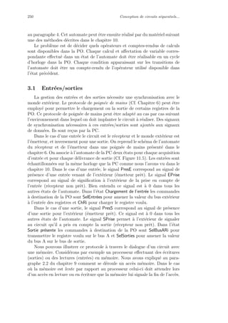 250 Conception de circuits s´equentiels...
au paragraphe 4. Cet automate peut ˆetre ensuite r´ealis´e par du mat´eriel suivant
une des m´ethodes d´ecrites dans le chapitre 10.
Le probl`eme est de d´ecider quels op´erateurs et comptes-rendus de calculs
sont disponibles dans la PO. Chaque calcul et aﬀectation de variable corres-
pondante eﬀectu´e dans un ´etat de l’automate doit ˆetre r´ealisable en un cycle
d’horloge dans la PO. Chaque condition apparaissant sur les transitions de
l’automate doit ˆetre un compte-rendu de l’op´erateur utilis´e disponible dans
l’´etat pr´ec´edent.
3.1 Entr´ees/sorties
La gestion des entr´ees et des sorties n´ecessite une synchronisation avec le
monde ext´erieur. Le protocole de poign´ee de mains (Cf. Chapitre 6) peut ˆetre
employ´e pour permettre le chargement ou la sortie de certains registres de la
PO. Ce protocole de poign´ee de mains peut ˆetre adapt´e au cas par cas suivant
l’environnement dans lequel on doit implanter le circuit `a r´ealiser. Des signaux
de synchronisation n´ecessaires `a ces entr´ees/sorties sont ajout´es aux signaux
de donn´ees. Ils sont re¸cus par la PC.
Dans le cas d’une entr´ee le circuit est le r´ecepteur et le monde ext´erieur est
l’´emetteur, et inversement pour une sortie. On reprend le sch´ema de l’automate
du r´ecepteur et de l’´emetteur dans une poign´ee de mains pr´esent´e dans le
chapitre 6. On associe `a l’automate de la PC deux ´etats pour chaque acquisition
d’entr´ee et pour chaque d´elivrance de sortie (Cf. Figure 11.5). Les entr´ees sont
´echantillonn´ees sur la mˆeme horloge que la PC comme nous l’avons vu dans le
chapitre 10. Dans le cas d’une entr´ee, le signal PresE correspond au signal de
pr´esence d’une entr´ee venant de l’ext´erieur (´emetteur prˆet). Le signal EPrise
correspond au signal de signiﬁcation `a l’ext´erieur de la prise en compte de
l’entr´ee (r´ecepteur non prˆet). Bien entendu ce signal est `a 0 dans tous les
autres ´etats de l’automate. Dans l’´etat Chargement de l’entr´ee les commandes
`a destination de la PO sont SelEntr´ees pour amener la valeur du bus ext´erieur
`a l’entr´ee des registres et ChRi pour charger le registre voulu.
Dans le cas d’une sortie, le signal PresS correspond au signal de pr´esence
d’une sortie pour l’ext´erieur (´emetteur prˆet). Ce signal est `a 0 dans tous les
autres ´etats de l’automate. Le signal SPrise permet `a l’ext´erieur de signaler
au circuit qu’il a pris en compte la sortie (r´ecepteur non prˆet). Dans l’´etat
Sortie pr´esente les commandes `a destination de la PO sont SelBusARi pour
transmettre le registre voulu sur le bus A et SelSorties pour amener la valeur
du bus A sur le bus de sortie.
Nous pouvons illustrer ce protocole `a travers le dialogue d’un circuit avec
une m´emoire. Consid´erons par exemple un processeur eﬀectuant des ´ecritures
(sorties) ou des lectures (entr´ees) en m´emoire. Nous avons expliqu´e au para-
graphe 2.2 du chapitre 9 comment se d´eroule un acc`es m´emoire. Dans le cas
o`u la m´emoire est lente par rapport au processeur celui-ci doit attendre lors
d’un acc`es en lecture ou en ´ecriture que la m´emoire lui signale la ﬁn de l’acc`es.
 