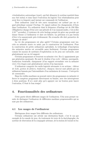 4. Fonctionnalit´es des ordinateurs 17
r´einitialisation automatique (reset), qui fait d´emarrer le syst`eme mat´eriel dans
son ´etat initial, et donc lance l’ex´ecution du logiciel. Une r´einitialisation peut
avoir lieu `a n’importe quel instant sur commande de l’utilisateur.
Tout ordinateur (sauf de tr`es rares exceptions) est rythm´e par un si-
gnal p´eriodique nomm´e l’horloge. Ce signal cadence les changements d’´etats
dans l’ordinateur. Un ordinateur dont la fr´equence d’horloge est de 250 Mhz
(M´egahertz) change d’´etat avec une p´eriode de 4 ns (nanosecondes, c’est-`a-dire
4.10−9
secondes). L’existence de cette horloge permet de g´erer une pendule qui
donne l’heure `a l’utilisateur et date ses ﬁchiers. La pr´ecision n’a pas besoin
d’ˆetre `a la nanoseconde pr`es ´evidemment. En revanche elle doit permettre de
changer de si`ecle !
La vie des programmes est plus agit´ee ! Certains programmes sont ins-
crits en m´emoire morte en usine, par le constructeur de l’ordinateur. Pour
la construction de petits ordinateurs sp´ecialis´es, la technologie d’inscription
des m´emoires mortes est accessible assez facilement. Certains programmes
comme les noyaux de syst`emes d’exploitation ou les jeux sur cartouche, sont
g´en´eralement sur un tel support.
Certains programmes se trouvent en m´emoire vive. Ils n’y apparaissent pas
par g´en´eration spontan´ee. Ils sont le r´esultat d’un cycle : ´edition, sauvegarde,
traduction ´eventuelle, chargement (d’un support secondaire vers la m´emoire
vive). Ces ´etapes sont g´en´eralement suivies d’un lancement.
L’ordinateur comporte les outils logiciels n´ecessaire `a ces actions : ´editeur
de texte, gestion de ﬁchiers, traducteur, chargeur, lanceur sont pilot´es par un
utilisateur humain par l’interm´ediaire d’un enchaˆıneur de travaux : l’interpr`ete
de commandes.
Dans les vieilles machines on pouvait entrer des programmes en m´emoire et
forcer le compteur programme directement en binaire, avec des interrupteurs
`a deux positions. Il n’y avait plus qu’`a appuyer sur un bouton pour lancer
l’ex´ecution. C’´etait le bon temps !
4. Fonctionnalit´es des ordinateurs
Cette partie d´ecrit diﬀ´erents usages de l’ordinateur. Cela nous permet en-
suite de distinguer l’ordinateur de diﬀ´erentes machines programmables qui ne
sont pas des ordinateurs.
4.1 Les usages de l’ordinateur
Distinguons deux usages bien diﬀ´erents des ordinateurs.
Certains ordinateurs ont atteint une destination ﬁnale ; c’est le cas par
exemple de la console de jeux, du traitement de texte de la dactylographe, du
syst`eme de r´eservation de la compagnie a´erienne, de la station de travail en bu-
 