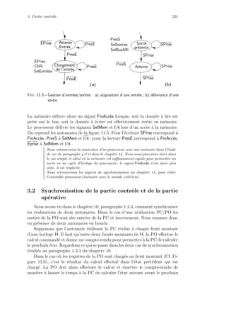 3. Partie contrˆole 251
de l’entr´ee
Chargement
Entr´ee
AttenteEPrise
PresE
PresE
de l’entr´ee
Chargement
Entr´ee
AttenteEPrise
PresE
PresE
PresS
SPrise
SPrise
PresE
pr´esente
Sortie
AttentePresE SPrise
SPrise
SelBusARi
SelSorties
PresS
SelEntr´ees
EPrise
ChRi
(a) (b)
Fig. 11.5 – Gestion d’entr´ees/sorties : a) acquisition d’une entr´ee ; b) d´elivrance d’une
sortie
La m´emoire d´elivre alors un signal FinAcc`es lorsque, soit la donn´ee `a lire est
prˆete sur le bus, soit la donn´ee `a ´ecrire est eﬀectivement ´ecrite en m´emoire.
Le processeur d´elivre les signaux SelMem et l/e lors d’un acc`es `a la m´emoire.
On reprend les automates de la ﬁgure 11.5. Pour l’´ecriture SPrise correspond `a
FinAcc`es, PresS `a SelMem et l/e ; pour la lecture PresE correspond `a FinAcc`es,
Eprise `a SelMem et l/e.
Nous retrouverons la connexion d’un processeur avec une m´emoire dans l’´etude
de cas du paragraphe 4.3 et dans le chapitre 14. Nous nous placerons alors dans
le cas simple et id´eal o`u la m´emoire est suﬃsamment rapide pour permettre un
acc`es en un cycle d’horloge du processeur ; le signal FinAcc`es n’est alors plus
utile, il est implicite.
Nous retrouverons les aspects de synchronisation au chapitre 15, pour relier
l’ensemble processeur/m´emoire avec le monde ext´erieur.
3.2 Synchronisation de la partie contrˆole et de la partie
op´erative
Nous avons vu dans le chapitre 10, paragraphe 1.3.3, comment synchroniser
les r´ealisations de deux automates. Dans le cas d’une r´ealisation PC/PO les
sorties de la PO sont des entr´ees de la PC et inversement. Nous sommes donc
en pr´esence de deux automates en boucle.
Supposons que l’automate r´ealisant la PC ´evolue `a chaque front montant
d’une horloge H. Il faut qu’entre deux fronts montants de H, la PO eﬀectue le
calcul command´e et donne un compte-rendu pour permettre `a la PC de calculer
le prochain ´etat. Regardons ce qui se passe dans les deux cas de synchronisation
´etudi´es au paragraphe 1.3.3 du chapitre 10.
Dans le cas o`u les registres de la PO sont charg´es au front montant (Cf. Fi-
gure 11.6), c’est le r´esultat du calcul eﬀectu´e dans l’´etat pr´ec´edent qui est
charg´e. La PO doit alors eﬀectuer le calcul et ´emettre le compte-rendu de
mani`ere `a laisser le temps `a la PC de calculer l’´etat suivant avant le prochain
 
