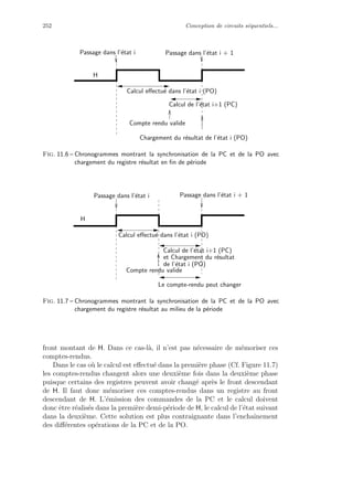252 Conception de circuits s´equentiels...
Passage dans l’´etat i Passage dans l’´etat i + 1
Compte rendu valide
Calcul de l’´etat i+1 (PC)
Calcul eﬀectu´e dans l’´etat i (PO)
H
Chargement du r´esultat de l’´etat i (PO)
Fig. 11.6 – Chronogrammes montrant la synchronisation de la PC et de la PO avec
chargement du registre r´esultat en ﬁn de p´eriode
Passage dans l’´etat i + 1Passage dans l’´etat i
Compte rendu valide
Calcul eﬀectu´e dans l’´etat i (PO)
Calcul de l’´etat i+1 (PC)
et Chargement du r´esultat
H
Le compte-rendu peut changer
de l’´etat i (PO)
Fig. 11.7 – Chronogrammes montrant la synchronisation de la PC et de la PO avec
chargement du registre r´esultat au milieu de la p´eriode
front montant de H. Dans ce cas-l`a, il n’est pas n´ecessaire de m´emoriser ces
comptes-rendus.
Dans le cas o`u le calcul est eﬀectu´e dans la premi`ere phase (Cf. Figure 11.7)
les comptes-rendus changent alors une deuxi`eme fois dans la deuxi`eme phase
puisque certains des registres peuvent avoir chang´e apr`es le front descendant
de H. Il faut donc m´emoriser ces comptes-rendus dans un registre au front
descendant de H. L’´emission des commandes de la PC et le calcul doivent
donc ˆetre r´ealis´es dans la premi`ere demi-p´eriode de H, le calcul de l’´etat suivant
dans la deuxi`eme. Cette solution est plus contraignante dans l’enchaˆınement
des diﬀ´erentes op´erations de la PC et de la PO.
 