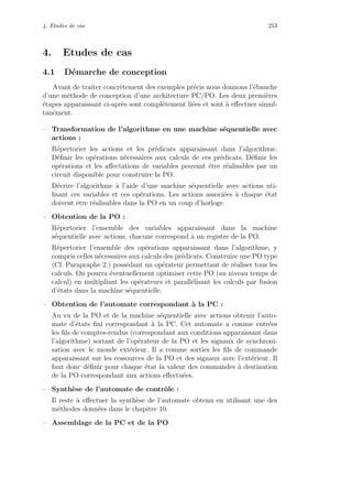 4. Etudes de cas 253
4. Etudes de cas
4.1 D´emarche de conception
Avant de traiter concr`etement des exemples pr´ecis nous donnons l’´ebauche
d’une m´ethode de conception d’une architecture PC/PO. Les deux premi`eres
´etapes apparaissant ci-apr`es sont compl`etement li´ees et sont `a eﬀectuer simul-
tan´ement.
– Transformation de l’algorithme en une machine s´equentielle avec
actions :
R´epertorier les actions et les pr´edicats apparaissant dans l’algorithme.
D´eﬁnir les op´erations n´ecessaires aux calculs de ces pr´edicats. D´eﬁnir les
op´erations et les aﬀectations de variables pouvant ˆetre r´ealisables par un
circuit disponible pour construire la PO.
D´ecrire l’algorithme `a l’aide d’une machine s´equentielle avec actions uti-
lisant ces variables et ces op´erations. Les actions associ´ees `a chaque ´etat
doivent ˆetre r´ealisables dans la PO en un coup d’horloge.
– Obtention de la PO :
R´epertorier l’ensemble des variables apparaissant dans la machine
s´equentielle avec actions, chacune correspond `a un registre de la PO.
R´epertorier l’ensemble des op´erations apparaissant dans l’algorithme, y
compris celles n´ecessaires aux calculs des pr´edicats. Construire une PO type
(Cf. Parapraphe 2.) poss´edant un op´erateur permettant de r´ealiser tous les
calculs. On pourra ´eventuellement optimiser cette PO (au niveau temps de
calcul) en multipliant les op´erateurs et parall´elisant les calculs par fusion
d’´etats dans la machine s´equentielle.
– Obtention de l’automate correspondant `a la PC :
Au vu de la PO et de la machine s´equentielle avec actions obtenir l’auto-
mate d’´etats ﬁni correspondant `a la PC. Cet automate a comme entr´ees
les ﬁls de comptes-rendus (correspondant aux conditions apparaissant dans
l’algorithme) sortant de l’op´erateur de la PO et les signaux de synchroni-
sation avec le monde ext´erieur. Il a comme sorties les ﬁls de commande
apparaissant sur les ressources de la PO et des signaux avec l’ext´erieur. Il
faut donc d´eﬁnir pour chaque ´etat la valeur des commandes `a destination
de la PO correspondant aux actions eﬀectu´ees.
– Synth`ese de l’automate de contrˆole :
Il reste `a eﬀectuer la synth`ese de l’automate obtenu en utilisant une des
m´ethodes donn´ees dans le chapitre 10.
– Assemblage de la PC et de la PO
 