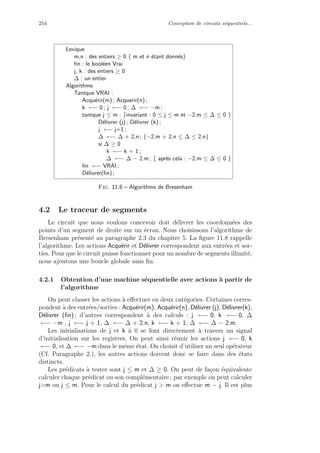 254 Conception de circuits s´equentiels...
Lexique
m,n : des entiers ≥ 0 { m et n ´etant donn´es}
ﬁn : le bool´een Vrai
j, k : des entiers ≥ 0
∆ : un entier
Algorithme
Tantque VRAI :
Acqu´erir(m) ; Acquerir(n) ;
k ←− 0 ; j ←− 0 ; ∆ ←− −m ;
tantque j ≤ m : {invariant : 0 ≤ j ≤ m et −2.m ≤ ∆ ≤ 0 }
D´elivrer (j) ; D´elivrer (k) ;
j ←− j+1 ;
∆ ←− ∆ + 2.n ; {−2.m + 2.n ≤ ∆ ≤ 2.n}
si ∆ ≥ 0
k ←− k + 1 ;
∆ ←− ∆ − 2.m ; { apr`es cela : −2.m ≤ ∆ ≤ 0 }
ﬁn ←− VRAI ;
D´elivrer(ﬁn) ;
Fig. 11.8 – Algorithme de Bresenham
4.2 Le traceur de segments
Le circuit que nous voulons concevoir doit d´elivrer les coordonn´ees des
points d’un segment de droite sur un ´ecran. Nous choisissons l’algorithme de
Bresenham pr´esent´e au paragraphe 2.3 du chapitre 5. La ﬁgure 11.8 rappelle
l’algorithme. Les actions Acqu´erir et D´elivrer correspondent aux entr´ees et sor-
ties. Pour que le circuit puisse fonctionner pour un nombre de segments illimit´e,
nous ajoutons une boucle globale sans ﬁn.
4.2.1 Obtention d’une machine s´equentielle avec actions `a partir de
l’algorithme
On peut classer les actions `a eﬀectuer en deux cat´egories. Certaines corres-
pondent `a des entr´ees/sorties : Acqu´erir(m), Acqu´erir(n), D´elivrer (j), D´elivrer(k),
D´elivrer (ﬁn) ; d’autres correspondent `a des calculs : j ←− 0, k ←− 0, ∆
←− −m , j ←− j + 1, ∆ ←− ∆ + 2.n, k ←− k + 1, ∆ ←− ∆ − 2.m.
Les initialisations de j et k `a 0 se font directement `a travers un signal
d’initialisation sur les registres. On peut ainsi r´eunir les actions j ←− 0, k
←− 0, et ∆ ←− −m dans le mˆeme ´etat. On choisit d’utiliser un seul op´erateur
(Cf. Paragraphe 2.), les autres actions doivent donc se faire dans des ´etats
distincts.
Les pr´edicats `a tester sont j ≤ m et ∆ ≥ 0. On peut de fa¸con ´equivalente
calculer chaque pr´edicat ou son compl´ementaire ; par exemple on peut calculer
jm ou j ≤ m. Pour le calcul du pr´edicat j  m on eﬀectue m − j. Il est plus
 