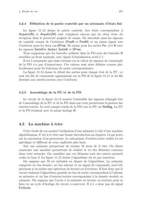 4. Etudes de cas 257
4.2.4 D´eﬁnition de la partie contrˆole par un automate d’´etats ﬁni
La ﬁgure 11.12 donne la partie contrˆole. Les ´etats correspondant `a
Acqu´erir(N) et Acqu´erir(M) sont remplac´es chacun par les deux ´etats du
r´ecepteur dans le protocole poign´ee de mains. On introduit ainsi les signaux
de contrˆole venant de l’ext´erieur (PresN et PresM) et un mˆeme signal vers
l’ext´erieur pour les deux cas EPrise. De mˆeme pour les sorties Fin, J et K avec
les signaux SortieFin, SortieJ, SortieK et SPrise.
Nous supposons que les bascules utilis´ees dans la PO sont des bascules D
sensibles au front montant, avec signal d’initialisation actif `a 1.
Il est `a remarquer que dans certains cas la valeur de signaux de commande
de la PO n’a pas d’importance. Ces valeurs sont alors d´eﬁnies comme phi-
bool´eennes pour les fonctions de sortie correspondantes.
La ﬁgure 11.13 donne le d´etail des sorties pour chaque ´etat de la PC ; ce
sont des ﬁls de commande apparaissant sur la PO de la ﬁgure 11.11 et les ﬁls
destin´es aux entr´ees/sorties avec l’ext´erieur.
4.2.5 Assemblage de la PC et de la PO
Le circuit de la ﬁgure 11.14 montre l’ensemble des signaux ´echang´es lors
de l’assemblage de la PC et de la PO ainsi que ceux permettant la gestion des
entr´ees/sorties. Le seul compte-rendu de la PO vers la PC est ResNeg. La PC
et la PO ´evoluent avec la mˆeme horloge H.
4.3 La machine `a trier
Cette ´etude de cas montre l’utilisation d’une m´emoire `a cˆot´e d’une machine
algorithmique. C’est `a ce titre une bonne introduction au chapitre 14 qui porte
sur la conception d’un processeur. Le m´ecanisme d’entr´ee/sortie utilis´e ici est
sp´eciﬁque et diﬀ´erent de ceux explicit´es plus haut.
Soit une m´emoire permettant de stocker M mots de N bits. On d´esire
construire une machine permettant de r´ealiser le tri des ´el´ements contenus
dans cette m´emoire. On consid`ere que ces ´el´ements sont des entiers naturels
cod´es en base 2. La ﬁgure 11.15 donne l’algorithme du tri par insertion.
On suppose que M est initialis´e au d´epart de l’algorithme. La m´emoire
comporte un bus donn´ee, un bus adresse et un signal de commande, not´e l/e,
pr´ecisant si on r´ealise une op´eration de lecture ou d’´ecriture. Il faut donc que le
circuit r´ealisant l’algorithme poss`ede un bus de sortie correspondant `a l’adresse
en m´emoire et un bus d’entr´ees/sorties correspondant `a la donn´ee stock´ee en
m´emoire. On suppose que l’acc`es `a la m´emoire en lecture ou ´ecriture peut se
faire en un cycle d’horloge du circuit `a concevoir. Il n’y a donc pas de signal
FinAcc`es.
 