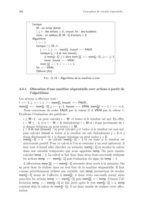 260 Conception de circuits s´equentiels...
Lexique
M : un entier donn´e
i, j, t : des entiers ≥ 0 ; trouv´e, ﬁn : des bool´eens
mem : un tableau [0..M−1] d’entiers ≥ 0
Algorithme
i ←− 1
tantque i ≤ M−1 :
j ←− i ; t ←− mem[i] ; trouv´e ←− FAUX
tantque (j  0 et non trouv´e) :
si mem[j−1]  t alors mem [j] ←− mem[j−1] ; j ←− j−1
sinon trouv´e ←− VRAI
mem [j] ←− t ; i ←− i + 1
ﬁn ←− VRAI ;
D´elivrer (ﬁn)
Fig. 11.15 – Algorithme de la machine `a trier
4.3.1 Obtention d’une machine s´equentielle avec actions `a partir de
l’algorithme
Les actions `a eﬀectuer sont :
i ←− 1, j ←− i, t ←− mem[i], trouv´e ←− FAUX,
mem[j] ←− mem[j−1], j ←− j−1, trouve ←− VRAI, mem[j] ←− t, i ←− i+1.
Nous convenons de coder FAUX par la valeur 0 et VRAI par la valeur 1.
Etudions l’´evaluation des pr´edicats :
– i ≤ M−1 : on peut calculer i − M et tester si le r´esultat est nul. En eﬀet,
i − M ≤ −1 ⇐⇒ i − M  0. Initialement i  M et i ´etant incr´ement´e de 1
`a chaque it´eration on peut tester i = M.
– j  0 et non (trouv´e) : on peut calculer j et tester si le r´esultat est non nul,
puis calculer trouv´e et tester si le r´esultat est nul. Initialement j  0 et j
´etant d´ecr´ement´e de 1 `a chaque it´eration on peut tester j = 0.
– mem[j−1]  t : on calcule mem[j−1] − t et on teste si le r´esultat est
strictement positif. Pour ce calcul si l’on se restreint `a un seul op´erateur, il
faut tout d’abord aller chercher en m´emoire mem[j−1] et stocker la valeur
dans une variable temporaire que nous appelons temp. On peut ensuite
calculer temp − t. Le calcul se fait donc dans deux ´etats successifs r´ealisant
les actions temp ←− mem[j−1] puis ´evaluation du signe de temp − t.
L’aﬀectation mem [j] ←− mem[j−1] n´ecessite deux acc`es `a la m´emoire. On
ne peut donc la r´ealiser dans un seul ´etat de la machine s´equentielle. Il faut
comme pr´ec´edemment utiliser une variable, soit temp, permettant de stocker
mem[j−1] avant de l’aﬀecter `a mem[j] ; `a deux ´etats successifs seront alors
associ´ees les actions temp ←− mem[j−1] puis mem[j] ←− temp. Comme l’af-
fectation temp ←− mem[j−1] se fait juste apr`es le test mem[j−1]  t, temp
contient d´ej`a la valeur de mem[j−1] ; il est donc inutile de r´ealiser cette aﬀec-
tation.
 