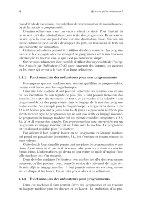 18 Qu’est-ce qu’un ordinateur ?
reau d’´etude de m´ecanique, du contrˆoleur de programmation du magn´etoscope,
ou de la calculette programmable.
D’autres ordinateurs n’ont pas encore atteint ce stade. Pour l’instant ils
ne servent qu’`a des informaticiens pour ´ecrire des programmes. Ils ne servent
encore qu’`a la mise au point d’une certaine destination ﬁnale. Souvent un
mˆeme ordinateur peut servir `a d´evelopper des jeux, un traitement de texte ou
une calculette par simulation.
Certains ordinateurs peuvent ˆetre utilis´es des deux mani`eres : les program-
meurs de la compagnie a´erienne changent les programmes sur la machine sans
interrompre les r´eservations, ce qui n’est pas forc´ement simple.
Sur certains ordinateurs il est possible d’utiliser des logiciels dits de Concep-
tion Assist´ee par Ordinateur (CAO) pour concevoir des voitures, des moteurs
ou les puces qui seront `a la base d’un futur ordinateur.
4.1.1 Fonctionnalit´es des ordinateurs pour non programmeurs
Remarquons que ces machines sont souvent qualiﬁ´ees de programmables,
comme c’est le cas pour les magn´etoscopes.
Dans une telle machine il faut pouvoir introduire des informations et lan-
cer des ex´ecutions. Si l’on regarde de plus pr`es, il faut pouvoir introduire des
donn´ees (les textes du traitement de texte, les op´erandes de la calculette non
programmable) et des programmes dans le langage de la machine program-
mable visible. Par exemple pour le magn´etoscope : enregistrer la chaˆıne x, de
h1 `a h2 heures, pendant N jours, tous les M jours. Le processeur n’ex´ecute pas
directement ce type de programmes qui ne sont pas ´ecrits en langage machine.
Le programme en langage machine qui est ex´ecut´e consid`ere enregistrer, x, h1,
h2, N et M comme des donn´ees. Ces programmations sont interpr´et´ees par un
programme en langage machine qui est fourni avec la machine. Ce programme
est totalement invisible pour l’utilisateur.
Par ailleurs il faut pouvoir lancer un tel programme en langage machine
qui prend ces param`etres (enregistrer, h1,..) et s’ex´ecute en tenant compte de
leurs valeurs.
Cette double fonctionnalit´e permettant une phase de programmation et une
phase d’ex´ecution n’est pas facile `a comprendre pour les utilisateurs non in-
formaticiens. L’informaticien qui devra un jour ´ecrire un mode d’emploi d’une
telle machine doit s’en souvenir.
Dans de telles machines l’utilisateur peut parfois installer des programmes
nouveaux qu’il se procure : jeux, nouvelle version de traitement de texte, etc.
Ils sont d´ej`a en langage machine ; il faut pouvoir m´emoriser ces programmes
sur un disque et les lancer. On est tr`es proche alors d’un ordinateur.
4.1.2 Fonctionnalit´es des ordinateurs pour programmeurs
Dans ces machines il faut pouvoir ´ecrire des programmes et les traduire
en langage machine puis les charger et les lancer. La traduction d’un pro-
 