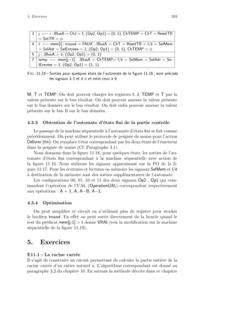 5. Exercices 263
3 j ←− i : IBusA = ChJ = 1, (Op2, Op1) = (0, 1), ChTEMP = ChT = ResetTR
= SetTR = φ
4 t ←− mem[i] ; trouv´e = FAUX : IBusA = ChT = ResetTR = l/e = SelMem
= SelAdr = SelEntrees = 1, (Op2, Op1) = (0, 1), ChTEMP = φ
5 j : JBusA = 1, (Op2, Op1) = (0, 1)
7 temp ←− mem[j−1] : JBusA = ChTEMP= l/e = SelMem = SelAdr = Se-
lEntr´ees = 1, (Op2, Op1) = (1, 1)
Fig. 11.18 – Sorties pour quelques ´etats de l’automate de la ﬁgure 11.16 ; sont pr´ecis´es
les signaux `a 1 et `a φ et omis ceux `a 0.
M, T et TEMP. On doit pouvoir charger les registres I, J, TEMP et T par la
valeur pr´esente sur le bus r´esultat. On doit pouvoir amener la valeur pr´esente
sur le bus donn´ees sur le bus r´esultat. On doit enﬁn pouvoir amener la valeur
pr´esente sur le bus B sur le bus donn´ees.
4.3.3 Obtention de l’automate d’´etats ﬁni de la partie contrˆole
Le passage de la machine s´equentielle `a l’automate d’´etats ﬁni se fait comme
pr´ec´edemment. On peut utiliser le protocole de poign´ee de mains pour l’action
D´elivrer (ﬁn). On remplace l’´etat correspondant par les deux ´etats de l’´emetteur
dans la poign´ee de mains (Cf. Paragraphe 3.1).
Nous donnons dans la ﬁgure 11.18, pour quelques ´etats, les sorties de l’au-
tomate d’´etats ﬁni correspondant `a la machine s´equentielle avec action de
la ﬁgure 11.16. Nous utilisons les signaux apparaissant sur la PO de la ﬁ-
gure 11.17. Pour les ´ecritures et lectures en m´emoire les signaux SelMem et l/e
`a destination de la m´emoire sont des sorties suppl´ementaires de l’automate.
Les conﬁgurations 00, 01, 10 et 11 des deux signaux Op2 , Op1 qui com-
mandent l’op´eration de l’UAL (OperationUAL) correspondent respectivement
aux op´erations : A + 1, A, A−B, A−1.
4.3.4 Optimisation
On peut simpliﬁer ce circuit en n’utilisant plus de registre pour stocker
le bool´een trouv´e. En eﬀet on peut sortir directement de la boucle quand le
test du pr´edicat mem[j-1]  t donne VRAI (voir la modiﬁcation sur la machine
s´equentielle de la ﬁgure 11.19).
5. Exercices
E11.1 : La racine carr´ee
Il s’agit de construire un circuit permettant de calculer la partie enti`ere de la
racine carr´ee d’un entier naturel x. L’algorithme correspondant est donn´e au
paragraphe 3.2 du chapitre 10. En suivant la m´ethode d´ecrite dans ce chapitre
 