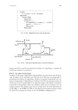 5. Exercices 265
Lexique
U : un entier  0 ; ﬁn : un booleen
Algorithme
Tantque VRAI :
Acqu´erir(U)
tantque U  1 :
si U MODULO 2 = 0 alors U ←− U DIV 2
sinon U ←− 3 * U + 1
D´elivrer (U)
D´elivrer(ﬁn)
Fig. 11.20 – Algorithme de la suite de Syracuse
UAL
Op
SelEntr´ees
SelSorties
SelUAL
horloge
U
ChU
ResNeg
Bus R´esultat
Bus A
Sorties
Entr´ees
BitPoidsFaible
Fig. 11.21 – Une partie op´erative pour la suite de Syracuse
donner une PO et une PC permettant de r´ealiser cet algorithme ; s’inspirer de
la PO type donn´ee `a la section 2.
E11.2 : La suite de Syracuse
La ﬁgure 11.20 donne l’algorithme correspondant au calcul de la suite de Syra-
cuse. La ﬁgure 11.21 repr´esente une PO issue de la PO type du paragraphe 2.
permettant de r´ealiser cet algorithme. Donner la machine s´equentielle avec ac-
tions correspondant `a l’algorithme et utilisant cette PO. Les comptes-rendus de
l’UAL sont le bit de poids faible et le signe du r´esultat. En d´eduire l’automate
d’´etats ﬁni correspondant. Faire une synth`ese cabl´ee de cet automate avec un
codage compact. On choisira pour cela un codage pour les trois op´erations de
l’UAL (Op) : 1−X, X DIV 2 et 3*X+1. On eﬀectuera les entr´ees/sorties `a l’aide
du protocole `a poign´ee de mains via les bus Entr´ees et Sorties pour U.
 