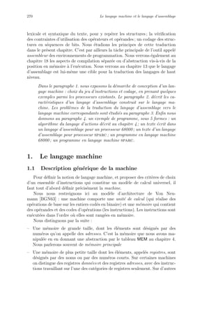 270 Le langage machine et le langage d’assemblage
lexicale et syntaxique du texte, pour y rep´erer les structures ; la v´eriﬁcation
des contraintes d’utilisation des op´erateurs et op´erandes ; un codage des struc-
tures en s´equences de bits. Nous ´etudions les principes de cette traduction
dans le pr´esent chapitre. C’est par ailleurs la tˆache principale de l’outil appel´e
assembleur des environnements de programmation. Nous verrons ´egalement au
chapitre 18 les aspects de compilation s´epar´ee ou d’abstraction vis-`a-vis de la
position en m´emoire `a l’ex´ecution. Nous verrons au chapitre 13 que le langage
d’assemblage est lui-mˆeme une cible pour la traduction des langages de haut
niveau.
Dans le paragraphe 1. nous exposons la d´emarche de conception d’un lan-
gage machine : choix du jeu d’instructions et codage, en prenant quelques
exemples parmi les processeurs existants. Le paragraphe 2. d´ecrit les ca-
ract´eristiques d’un langage d’assemblage construit sur le langage ma-
chine. Les probl`emes de la traduction du langage d’assemblage vers le
langage machine correspondants sont ´etudi´es au paragraphe 3. Enﬁn nous
donnons au paragraphe 4. un exemple de programme, sous 5 formes : un
algorithme du langage d’actions d´ecrit au chapitre 4 ; un texte ´ecrit dans
un langage d’assemblage pour un processeur 68000 ; un texte d’un langage
d’assemblage pour processeur sparc ; un programme en langage machine
68000 ; un programme en langage machine sparc.
1. Le langage machine
1.1 Description g´en´erique de la machine
Pour d´eﬁnir la notion de langage machine, et proposer des crit`eres de choix
d’un ensemble d’instructions qui constitue un mod`ele de calcul universel, il
faut tout d’abord d´eﬁnir pr´ecis´ement la machine.
Nous nous restreignons ici au mod`ele d’architecture de Von Neu-
mann [BGN63] : une machine comporte une unit´e de calcul (qui r´ealise des
op´erations de base sur les entiers cod´es en binaire) et une m´emoire qui contient
des op´erandes et des codes d’op´erations (les instructions). Les instructions sont
ex´ecut´ees dans l’ordre o`u elles sont rang´ees en m´emoire.
Nous distinguons par la suite :
– Une m´emoire de grande taille, dont les ´el´ements sont d´esign´es par des
num´eros qu’on appelle des adresses. C’est la m´emoire que nous avons ma-
nipul´ee en en donnant une abstraction par le tableau MEM au chapitre 4.
Nous parlerons souvent de m´emoire principale
– Une m´emoire de plus petite taille dont les ´el´ements, appel´es registres, sont
d´esign´es par des noms ou par des num´eros courts. Sur certaines machines
on distingue des registres donn´ees et des registres adresses, avec des instruc-
tions travaillant sur l’une des cat´egories de registres seulement. Sur d’autres
 