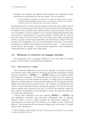 1. Le langage machine 271
machines, au contraire, les registres sont banalis´es. Les machines les plus
anciennes ne comportaient qu’un seul registre, dit accumulateur
Nous d´etaillons au chapitre 14 l’inﬂuence de ce genre de distinction sur ce qu’on
appelle la partie op´erative du processeur, c’est-`a-dire la structure du circuit qui
connecte l’unit´e de calcul aux bus et aux divers registres.
La distinction entre ces deux types de m´emoire permet de tenir compte, dans le
choix d’un jeu d’instructions, de crit`eres tels que le temps d’acc`es `a la m´emoire :
les registres sont accessibles plus rapidement que la grande m´emoire. Nous ver-
rons au chapitre 15 que les registres sont en g´en´eral situ´es physiquement dans
le processeur, contrairement `a la grande m´emoire. D’autre part les adresses
des octets dans la grande m´emoire sont des entiers assez longs (typiquement
32 bits), qui soit ne peuvent pas apparaˆıtre tels quels dans le codage d’une ins-
truction (Cf. Paragraphe 1.3), soit en ralentissemnt l’ex´ecution ; en revanche,
les adresses ou num´eros des registres sont de petits entiers — 5 bits sur le pro-
cesseur sparc1
par exemple — et peuvent donc apparaˆıtre comme d´esignation
d’op´erande dans le codage d’une instruction.
1.2 El´ements et structure du langage machine
Un programme ´ecrit en langage machine est une suite ﬁnie de codages
binaires d’instructions ´eventuellement param´etr´ees.
1.2.1 Instructions et codage
Une instruction ´el´ementaire peut ˆetre par exemple un transfert m´emoire
vers m´emoire, dont l’eﬀet peut ˆetre d´ecrit par une phrase du langage d’actions
pr´esent´e au chapitre 4 : MEM[a] ←− 4 MEM[b]. Dans ce cas le codage complet
de l’instruction comprend : les repr´esentations en binaire pur des adresses a
et b, cod´ees sur un certain nombre de bits ﬁx´e ; le codage du type d’op´eration
eﬀectu´e : transfert m´emoire vers m´emoire de taille 4 octets. En langage machine
68000, cette instruction est cod´ee sur 16 + 32 + 32 bits. Les 16 premiers bits
codent le type d’op´eration eﬀectu´e, la taille du transfert et le fait que l’on doit
trouver ensuite deux adresses de 32 bits ; les 32+32 bits suivants codent les
deux adresses d’op´erandes (voir paragraphe 1.3 pour un expos´e des principes
de codage des instructions).
L’ajout d’une constante `a une case m´emoire (MEM[a] ←− MEM[a] + k)
peut ´egalement constituer une instruction ´el´ementaire dans un langage
machine. Dans ce cas le codage complet de l’instruction comporte : la
repr´esentation en binaire pur de l’adresse a ; le codage du type d’op´eration
eﬀectu´e : incr´ementation de case m´emoire d´esign´ee par son adresse ; le codage
binaire de la constante k.
1
Dans ce chapitre, sparc d´esigne le sparc V8 qui a des mots de 32 bits, et non le sparc
V9, qui a des mots de 64 bits.
 