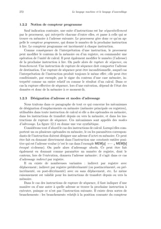 272 Le langage machine et le langage d’assemblage
1.2.2 Notion de compteur programme
Sauf indication contraire, une suite d’instructions est lue s´equentiellement
par le processeur, qui interpr`ete chacune d’entre elles, et passe `a celle qui se
trouve en m´emoire `a l’adresse suivante. Le processeur g`ere donc ce qu’on ap-
pelle le compteur programme, qui donne le num´ero de la prochaine instruction
`a lire. Le compteur programme est incr´ement´e `a chaque instruction.
Comme cons´equence de l’interpr´etation d’une instruction, le processeur
peut modiﬁer le contenu de la m´emoire ou d’un registre, ou commander une
op´eration de l’unit´e de calcul. Il peut ´egalement modiﬁer le num´ero (l’adresse)
de la prochaine instruction `a lire. On parle alors de rupture de s´equence, ou
branchement. Une instruction de rupture de s´equence doit comporter l’adresse
de destination. Une rupture de s´equence peut ˆetre inconditionnelle, auquel cas
l’interpr´etation de l’instruction produit toujours le mˆeme eﬀet ; elle peut ˆetre
conditionn´ee, par exemple, par le signe du contenu d’une case m´emoire, in-
terpr´et´e comme un entier relatif ou comme le r´esultat d’un calcul. Dans ce
cas la rupture eﬀective de s´equence, lors d’une ex´ecution, d´epend de l’´etat des
donn´ees et donc de la m´emoire `a ce moment-l`a.
1.2.3 D´esignation d’adresse et modes d’adressage
Nous traitons dans ce paragraphe de tout ce qui concerne les m´ecanismes
de d´esignation d’emplacements en m´emoire (m´emoire principale ou registres),
utilisables dans toute instruction de calcul si elle a des op´erandes en m´emoire,
dans les instructions de transfert depuis ou vers la m´emoire, et dans les ins-
tructions de rupture de s´equence. Ces m´ecanismes sont appel´es des modes
d’adressage. La ﬁgure 12.1 en donne une vue synth´etique.
Consid´erons tout d’abord le cas des instructions de calcul. Lorsqu’elles com-
portent un ou plusieurs op´erandes en m´emoire, le ou les param`etres correspon-
dants de l’instruction doivent d´esigner une adresse d’octet en m´emoire. Ce peut
ˆetre fait en donnant directement dans l’instruction une constante enti`ere posi-
tive qui est l’adresse voulue (c’est le cas dans l’exemple MEM[a] ←− 4 MEM[b]
´evoqu´e ci-dessus). On parle alors d’adressage absolu. Ce peut ˆetre fait
´egalement en donnant comme param`etre un num´ero de registre, dont le
contenu, lors de l’ex´ecution, donnera l’adresse m´emoire ; il s’agit dans ce cas
d’adressage indirect par registre.
Il en existe de nombreuses variantes : indirect par registre avec
d´eplacement ; indirect par registre pr´ed´ecr´ement´e (ou postincr´ement´e, ou pr´e-
incr´ement´e, ou post-d´ecr´ement´e) avec ou sans d´eplacement, etc. Le mˆeme
raisonnement est valable pour les instructions de transfert depuis ou vers la
m´emoire.
Dans le cas des instructions de rupture de s´equence, il faut indiquer d’une
mani`ere ou d’une autre `a quelle adresse se trouve la prochaine instruction `a
ex´ecuter, puisque ce n’est pas l’instruction suivante. Il existe deux sortes de
branchements : les branchements relatifs `a la position courante du compteur
 