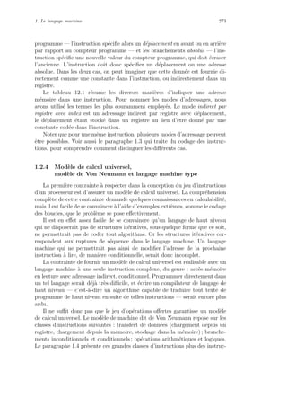 1. Le langage machine 273
programme — l’instruction sp´eciﬁe alors un d´eplacement en avant ou en arri`ere
par rapport au compteur programme — et les branchements absolus — l’ins-
truction sp´eciﬁe une nouvelle valeur du compteur programme, qui doit ´ecraser
l’ancienne. L’instruction doit donc sp´eciﬁer un d´eplacement ou une adresse
absolue. Dans les deux cas, on peut imaginer que cette donn´ee est fournie di-
rectement comme une constante dans l’instruction, ou indirectement dans un
registre.
Le tableau 12.1 r´esume les diverses mani`eres d’indiquer une adresse
m´emoire dans une instruction. Pour nommer les modes d’adressages, nous
avons utilis´e les termes les plus couramment employ´es. Le mode indirect par
registre avec index est un adressage indirect par registre avec d´eplacement,
le d´eplacement ´etant stock´e dans un registre au lieu d’ˆetre donn´e par une
constante cod´ee dans l’instruction.
Noter que pour une mˆeme instruction, plusieurs modes d’adressage peuvent
ˆetre possibles. Voir aussi le paragraphe 1.3 qui traite du codage des instruc-
tions, pour comprendre comment distinguer les diﬀ´erents cas.
1.2.4 Mod`ele de calcul universel,
mod`ele de Von Neumann et langage machine type
La premi`ere contrainte `a respecter dans la conception du jeu d’instructions
d’un processeur est d’assurer un mod`ele de calcul universel. La compr´ehension
compl`ete de cette contrainte demande quelques connaissances en calculabilit´e,
mais il est facile de se convaincre `a l’aide d’exemples extrˆemes, comme le codage
des boucles, que le probl`eme se pose eﬀectivement.
Il est en eﬀet assez facile de se convaincre qu’un langage de haut niveau
qui ne disposerait pas de structures it´eratives, sous quelque forme que ce soit,
ne permettrait pas de coder tout algorithme. Or les structures it´eratives cor-
respondent aux ruptures de s´equence dans le langage machine. Un langage
machine qui ne permettrait pas ainsi de modiﬁer l’adresse de la prochaine
instruction `a lire, de mani`ere conditionnelle, serait donc incomplet.
La contrainte de fournir un mod`ele de calcul universel est r´ealisable avec un
langage machine `a une seule instruction complexe, du genre : acc`es m´emoire
en lecture avec adressage indirect, conditionnel. Programmer directement dans
un tel langage serait d´ej`a tr`es diﬃcile, et ´ecrire un compilateur de langage de
haut niveau — c’est-`a-dire un algorithme capable de traduire tout texte de
programme de haut niveau en suite de telles instructions — serait encore plus
ardu.
Il ne suﬃt donc pas que le jeu d’op´erations oﬀertes garantisse un mod`ele
de calcul universel. Le mod`ele de machine dit de Von Neumann repose sur les
classes d’instructions suivantes : transfert de donn´ees (chargement depuis un
registre, chargement depuis la m´emoire, stockage dans la m´emoire) ; branche-
ments inconditionnels et conditionnels ; op´erations arithm´etiques et logiques.
Le paragraphe 1.4 pr´esente ces grandes classes d’instructions plus des instruc-
 
