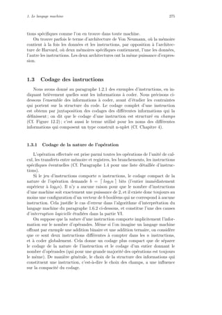 1. Le langage machine 275
tions sp´eciﬁques comme l’on en trouve dans toute machine.
On trouve parfois le terme d’architecture de Von Neumann, o`u la m´emoire
contient `a la fois les donn´ees et les instructions, par opposition `a l’architec-
ture de Harvard, o`u deux m´emoires sp´eciﬁques contiennent, l’une les donn´ees,
l’autre les instructions. Les deux architectures ont la mˆeme puissance d’expres-
sion.
1.3 Codage des instructions
Nous avons donn´e au paragraphe 1.2.1 des exemples d’instructions, en in-
diquant bri`evement quelles sont les informations `a coder. Nous pr´ecisons ci-
dessous l’ensemble des informations `a coder, avant d’´etudier les contraintes
qui portent sur la structure du code. Le codage complet d’une instruction
est obtenu par juxtaposition des codages des diﬀ´erentes informations qui la
d´eﬁnissent ; on dit que le codage d’une instruction est structur´e en champs
(Cf. Figure 12.2) ; c’est aussi le terme utilis´e pour les noms des diﬀ´erentes
informations qui composent un type construit n-uplet (Cf. Chapitre 4).
1.3.1 Codage de la nature de l’op´eration
L’op´eration eﬀectu´ee est prise parmi toutes les op´erations de l’unit´e de cal-
cul, les transferts entre m´emoire et registres, les branchements, les instructions
sp´eciﬁques ´eventuelles (Cf. Paragraphe 1.4 pour une liste d´etaill´ee d’instruc-
tions).
Si le jeu d’instructions comporte n instructions, le codage compact de la
nature de l’op´eration demande b = log2n bits (l’entier imm´ediatement
sup´erieur `a log2n). Il n’y a aucune raison pour que le nombre d’instructions
d’une machine soit exactement une puissance de 2, et il existe donc toujours au
moins une conﬁguration d’un vecteur de b bool´eens qui ne correspond `a aucune
instruction. Cela justiﬁe le cas d’erreur dans l’algorithme d’interpr´etation du
langage machine du paragraphe 1.6.2 ci-dessous, et constitue l’une des causes
d’interruption logicielle ´etudi´ees dans la partie VI.
On suppose que la nature d’une instruction comporte implicitement l’infor-
mation sur le nombre d’op´erandes. Mˆeme si l’on imagine un langage machine
oﬀrant par exemple une addition binaire et une addition ternaire, on consid`ere
que ce sont deux instructions diﬀ´erentes `a compter dans les n instructions,
et `a coder globalement. Cela donne un codage plus compact que de s´eparer
le codage de la nature de l’instruction et le codage d’un entier donnant le
nombre d’op´erandes (qui pour une grande majorit´e des op´erations est toujours
le mˆeme). De mani`ere g´en´erale, le choix de la structure des informations qui
constituent une instruction, c’est-`a-dire le choix des champs, a une inﬂuence
sur la compacit´e du codage.
 