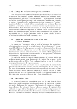 276 Le langage machine et le langage d’assemblage
1.3.2 Codage des modes d’adressage des param`etres
Si le langage machine est tel qu’une mˆeme op´eration accepte la d´esignation
d’op´erandes avec diﬀ´erents modes d’adressage, il faut coder le mode d’adres-
sage de chacun des op´erandes. Ce peut ˆetre r´eduit `a 1 bit, comme dans le cas des
op´erations arithm´etiques du sparc : une instruction d’addition, par exemple,
a toujours 3 param`etres, les emplacements des deux op´erandes et l’emplace-
ment du r´esultat. Le r´esultat et l’un des op´erandes sont forc´ement dans des
registres. Le deuxi`eme op´erande peut ˆetre dans un registre ou ˆetre une va-
leur imm´ediate. Pour distinguer ces deux cas, le codage du mode d’adressage
de ce deuxi`eme op´erande comporte 1 bit. Dans le cas du 68000, en revanche,
toutes les op´erations de calcul acceptent des op´erandes dans des registres, ou
en m´emoire avec des modes d’adressage vari´es. Le codage complet du mode
d’adressage de chaque op´erande comporte 3 bits.
1.3.3 Codage des informations mises en jeu dans
le mode d’adressage
La nature de l’instruction, plus le mode d’adressage des param`etres,
d´etermine enti`erement quelle est la taille du reste du code (op´erandes), et com-
ment il faut l’interpr´eter. En reprenant la deuxi`eme colonne du tableau 12.1, on
obtient les diﬀ´erentes informations `a coder : des entiers naturels (qui peuvent
repr´esenter des adresses m´emoire absolues), des entiers relatifs (qui peuvent
repr´esenter des d´eplacements de branchements ou des op´erandes d’op´erations
arithm´etiques), des num´eros de registres.
En g´en´eral le nombre de registres est une puissance de 2, ce qui permet un
codage compact et sans trous d’un num´ero de registre. Sur le sparc, les 32
registres sont cod´es sur 5 bits. Toute conﬁguration d’un vecteur de 5 bool´eens
correspond `a un num´ero de registre existant.
Les entiers sont cod´es (en binaire pur ou compl´ement `a 2) sur une taille
pr´ed´eﬁnie (c’est toujours la mˆeme, elle est donc implicite et non cod´ee). Le
jeu d’instructions 68000 distingue une addition g´en´erale et une addition dite
rapide, selon que l’un des op´erandes est un entier long (32 bits) ou un entier
court tenant sur un octet. Dans ce cas, la taille de l’entier param`etre est en
fait cod´ee dans la nature de l’instruction : il y a deux additions.
1.3.4 Structure du code
La ﬁgure 12.2 donne des exemples de structures de code. Le code d’une
instruction compl`ete comporte le codage de la nature de l’op´eration, le codage
des modes d’adressage des op´erandes (si n´ecessaire), le codage des informa-
tions eﬀectives des op´erandes (entiers, adresses, num´eros de registres). Ces
diﬀ´erents codages doivent ˆetre juxtapos´es pour former le codage complet de
l’instruction. Sur certaines familles de machines, les codes des diﬀ´erentes ins-
tructions peuvent avoir des tailles diﬀ´erentes. Lorsque la taille est variable, elle
 