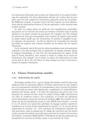 1. Le langage machine 277
est enti`erement d´etermin´ee par la nature de l’instruction et les modes d’adres-
sage des op´erandes. Ces deux informations doivent ˆetre cod´ees dans les pre-
miers mots du code complet de l’instruction, puisqu’ils seront lus en premier.
En 68000 par exemple, le premier mot de 16 bits contient ces deux informa-
tions, plus les informations relatives `a l’un des op´erandes, si elles tiennent dans
la place restante.
Le choix du codage pr´ecis est guid´e par des consid´erations mat´erielles,
qui portent sur la structure du circuit qui constitue l’interface entre la partie
op´erative et la partie contrˆole du processeur (Cf. Chapitre 14). Par exemple
les portions de code qui correspondent `a des num´eros de registres sont situ´ees
au mˆeme endroit quelle que soit l’instruction, de mani`ere `a simpliﬁer la par-
tie op´erative du processeur : les ﬁls de s´election de l’ensemble des bascules
qui r´ealise les registres sont toujours branch´es sur les mˆemes bits du registre
instruction.
Cette contrainte, plus le fait que les valeurs imm´ediates sont n´ecessairement
contigu¨es (c’est plus pratique pour la g´en´eration de langage machine depuis
le langage d’assemblage, et cela ´evite des chevauchements de nappes de ﬁls
dans le circuit interpr`ete), peut amener `a couper le codage de la nature de
l’instruction. Par exemple, sur le sparc, la nature de l’instruction est cod´ee
sur les bits 31, 30, et 19 `a 24. Entre ces deux champs on trouve 5 bits pour le
num´ero de registre destination.
1.4 Classes d’instructions usuelles
1.4.1 Instructions de calcul
En langage machine il n’y a pas de typage des donn´ees, mais les types sont
implicites dans les op´erations oﬀertes. Certaines instructions ne sont utilis´ees
que si le programmeur interpr`ete la correspondance entre vecteurs de bool´eens
et entiers selon un certain code (binaire pur, compl´ement `a 2, virgule ﬂottante,
d´ecimal cod´e binaire, pixels...). Il existe des op´erations qui ont un sens si on
interpr`ete les vecteurs de bits comme le codage d’entiers (ADD, branchements
sur codes de conditions enti`eres, voir ci-dessous), et il existe des op´erations
qui les interpr`etent comme des vecteurs de bool´eens (AND). En revanche il n’en
existe pas qui les interpr`etent comme le code ASCII d’un caract`ere ; ce serait
le cas s’il existait une instruction sp´eciﬁque du langage machine capable de
transformer un vecteur de bits repr´esentant le caract`ere ’a’ en vecteur de bits
repr´esentant le caract`ere ’A’ ; cette op´eration est ´evidemment r´ealisable sur
tout processeur, mais en passant par le codage des caract`eres par des entiers
ou des vecteurs de bool´eens. Les seuls types sont donc les entiers et les vecteurs
de bool´eens ; l’extension MMX [Int97] et VIS oﬀrent de plus des op´erations qui
interpr`etent les vecteurs de 32 bits comme 4 sous-vecteurs de 8 bits.
 
