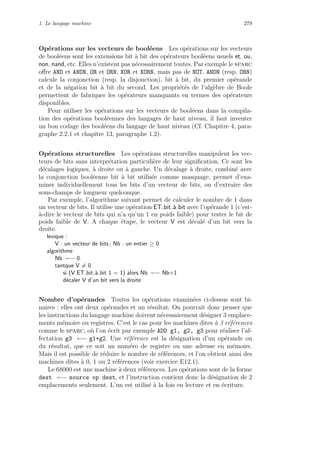 1. Le langage machine 279
Op´erations sur les vecteurs de bool´eens Les op´erations sur les vecteurs
de bool´eens sont les extensions bit `a bit des op´erateurs bool´eens usuels et, ou,
non, nand, etc. Elles n’existent pas n´ecessairement toutes. Par exemple le sparc
oﬀre AND et ANDN, OR et ORN, XOR et XORN, mais pas de NOT. ANDN (resp. ORN)
calcule la conjonction (resp. la disjonction), bit `a bit, du premier op´erande
et de la n´egation bit `a bit du second. Les propri´et´es de l’alg`ebre de Boole
permettent de fabriquer les op´erateurs manquants en termes des op´erateurs
disponibles.
Pour utiliser les op´erations sur les vecteurs de bool´eens dans la compila-
tion des op´erations bool´eennes des langages de haut niveau, il faut inventer
un bon codage des bool´eens du langage de haut niveau (Cf. Chapitre 4, para-
graphe 2.2.1 et chapitre 13, paragraphe 1.2).
Op´erations structurelles Les op´erations structurelles manipulent les vec-
teurs de bits sans interpr´etation particuli`ere de leur signiﬁcation. Ce sont les
d´ecalages logiques, `a droite ou `a gauche. Un d´ecalage `a droite, combin´e avec
la conjonction bool´eenne bit `a bit utilis´ee comme masquage, permet d’exa-
miner individuellement tous les bits d’un vecteur de bits, ou d’extraire des
sous-champs de longueur quelconque.
Par exemple, l’algorithme suivant permet de calculer le nombre de 1 dans
un vecteur de bits. Il utilise une op´eration ET bit `a bit avec l’op´erande 1 (c’est-
`a-dire le vecteur de bits qui n’a qu’un 1 en poids faible) pour tester le bit de
poids faible de V. A chaque ´etape, le vecteur V est d´ecal´e d’un bit vers la
droite.
lexique :
V : un vecteur de bits ; Nb : un entier ≥ 0
algorithme
Nb ←− 0
tantque V = 0
si (V ET bit `a bit 1 = 1) alors Nb ←− Nb+1
d´ecaler V d’un bit vers la droite
Nombre d’op´erandes Toutes les op´erations examin´ees ci-dessus sont bi-
naires : elles ont deux op´erandes et un r´esultat. On pourrait donc penser que
les instructions du langage machine doivent n´ecessairement d´esigner 3 emplace-
ments m´emoire ou registres. C’est le cas pour les machines dites `a 3 r´ef´erences
comme le sparc, o`u l’on ´ecrit par exemple ADD g1, g2, g3 pour r´ealiser l’af-
fectation g3 ←− g1+g2. Une r´ef´erence est la d´esignation d’un op´erande ou
du r´esultat, que ce soit un num´ero de registre ou une adresse en m´emoire.
Mais il est possible de r´eduire le nombre de r´ef´erences, et l’on obtient ainsi des
machines dites `a 0, 1 ou 2 r´ef´erences (voir exercice E12.1).
Le 68000 est une machine `a deux r´ef´erences. Les op´erations sont de la forme
dest ←− source op dest, et l’instruction contient donc la d´esignation de 2
emplacements seulement. L’un est utilis´e `a la fois en lecture et en ´ecriture.
 