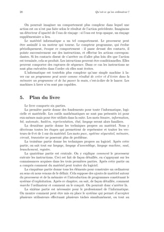 20 Qu’est-ce qu’un ordinateur ?
On pourrait imaginer un comportement plus complexe dans lequel une
action est ou n’est pas faite selon le r´esultat de l’action pr´ec´edente. Imaginons
un d´etecteur d’opacit´e de l’eau de rin¸cage : si l’eau est trop opaque, un rin¸cage
suppl´ementaire a lieu.
Le mat´eriel informatique a un tel comportement. Le processeur peut
ˆetre assimil´e `a un moteur qui tourne. Le compteur programme, qui ´evolue
p´eriodiquement, ´evoque ce comportement : il passe devant des contacts, il
pointe successivement sur des instructions, et eﬀectue les actions correspon-
dantes. Si les contacts disent de s’arrˆeter ou d’aller plus loin d`es que l’action
est termin´ee, cela se produit. Les intructions peuvent ˆetre conditionnelles. Elles
peuvent comporter des ruptures de s´equence. Dans ce cas les instructions ne
sont plus ex´ecut´ees dans l’ordre o`u elles sont ´ecrites.
L’informatique est toutefois plus complexe qu’une simple machine `a la-
ver car un programme peut avoir comme r´esultat de cr´eer et d’´ecrire dans la
m´emoire un programme et de lui passer la main, c’est-`a-dire de le lancer. Les
machines `a laver n’en sont pas capables.
5. Plan du livre
Le livre comporte six parties.
La premi`ere partie donne des fondements pour toute l’informatique, logi-
cielle et mat´erielle. Les outils math´ematiques ne sont pas pr´esent´es ici pour
eux-mˆemes mais pour ˆetre utilis´es dans la suite. Les mots binaire, information,
bit, automate, bool´een, repr´esentation, ´etat, langage seront alors familiers.
La deuxi`eme partie donne les techniques propres au mat´eriel. Nous y
d´ecrivons toutes les ´etapes qui permettent de repr´esenter et traiter les vec-
teurs de 0 et de 1 sur du mat´eriel. Les mots puce, syst`eme s´equentiel, m´emoire,
circuit, transistor ne poseront plus de probl`eme.
La troisi`eme partie donne les techniques propres au logiciel. Apr`es cette
partie, on sait tout sur langage, langage d’assemblage, langage machine, saut,
branchement, registre.
La quatri`eme partie est centrale. On y explique comment le processeur
ex´ecute les instructions. Ceci est fait de fa¸con d´etaill´ee, en s’appuyant sur les
connaissances acquises dans les trois premi`eres parties. Apr`es cette partie on
a compris comment du mat´eriel peut traiter du logiciel.
La cinqui`eme partie donne tous les ´el´ements pour construire un ordinateur
au sens o`u nous venons de le d´eﬁnir. Cela suppose des ajouts de mat´eriel autour
du processeur et de la m´emoire et l’introduction de programmes constituant le
syst`eme d’exploitation. Apr`es ce chapitre, on sait, de fa¸con d´etaill´ee, comment
marche l’ordinateur et comment on le con¸coit. On pourrait donc s’arrˆeter l`a.
La sixi`eme partie est n´ecessaire pour le professionnel de l’informatique.
On montre comment peut ˆetre mis en place le syst`eme qui permet d’accepter
plusieurs utilisateurs eﬀectuant plusieurs tˆaches simultan´ement, ou tout au
 