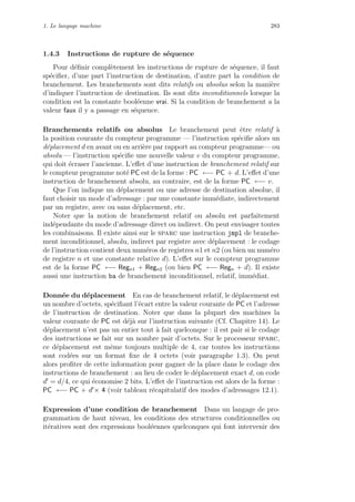 1. Le langage machine 283
1.4.3 Instructions de rupture de s´equence
Pour d´eﬁnir compl`etement les instructions de rupture de s´equence, il faut
sp´eciﬁer, d’une part l’instruction de destination, d’autre part la condition de
branchement. Les branchements sont dits relatifs ou absolus selon la mani`ere
d’indiquer l’instruction de destination. Ils sont dits inconditionnels lorsque la
condition est la constante bool´eenne vrai. Si la condition de branchement a la
valeur faux il y a passage en s´equence.
Branchements relatifs ou absolus Le branchement peut ˆetre relatif `a
la position courante du compteur programme — l’instruction sp´eciﬁe alors un
d´eplacement d en avant ou en arri`ere par rapport au compteur programme— ou
absolu — l’instruction sp´eciﬁe une nouvelle valeur v du compteur programme,
qui doit ´ecraser l’ancienne. L’eﬀet d’une instruction de branchement relatif sur
le compteur programme not´e PC est de la forme : PC ←− PC + d. L’eﬀet d’une
instruction de branchement absolu, au contraire, est de la forme PC ←− v.
Que l’on indique un d´eplacement ou une adresse de destination absolue, il
faut choisir un mode d’adressage : par une constante imm´ediate, indirectement
par un registre, avec ou sans d´eplacement, etc.
Noter que la notion de branchement relatif ou absolu est parfaitement
ind´ependante du mode d’adressage direct ou indirect. On peut envisager toutes
les combinaisons. Il existe ainsi sur le sparc une instruction jmpl de branche-
ment inconditionnel, absolu, indirect par registre avec d´eplacement : le codage
de l’instruction contient deux num´eros de registres n1 et n2 (ou bien un num´ero
de registre n et une constante relative d). L’eﬀet sur le compteur programme
est de la forme PC ←− Regn1 + Regn2 (ou bien PC ←− Regn + d). Il existe
aussi une instruction ba de branchement inconditionnel, relatif, imm´ediat.
Donn´ee du d´eplacement En cas de branchement relatif, le d´eplacement est
un nombre d’octets, sp´eciﬁant l’´ecart entre la valeur courante de PC et l’adresse
de l’instruction de destination. Noter que dans la plupart des machines la
valeur courante de PC est d´ej`a sur l’instruction suivante (Cf. Chapitre 14). Le
d´eplacement n’est pas un entier tout `a fait quelconque : il est pair si le codage
des instructions se fait sur un nombre pair d’octets. Sur le processeur sparc,
ce d´eplacement est mˆeme toujours multiple de 4, car toutes les instructions
sont cod´ees sur un format ﬁxe de 4 octets (voir paragraphe 1.3). On peut
alors proﬁter de cette information pour gagner de la place dans le codage des
instructions de branchement : au lieu de coder le d´eplacement exact d, on code
d = d/4, ce qui ´economise 2 bits. L’eﬀet de l’instruction est alors de la forme :
PC ←− PC + d × 4 (voir tableau r´ecapitulatif des modes d’adressages 12.1).
Expression d’une condition de branchement Dans un langage de pro-
grammation de haut niveau, les conditions des structures conditionnelles ou
it´eratives sont des expressions bool´eennes quelconques qui font intervenir des
 