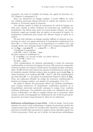 284 Le langage machine et le langage d’assemblage
constantes, des noms de variables du lexique, des appels de fonctions, etc.
(Cf. Chapitre 4, paragraphe 1.5).
Dans une instruction du langage machine, il paraˆıt diﬃcile de coder
une condition quelconque faisant intervenir le contenu des registres ou de la
m´emoire et d’´eventuels appels de fonctions.
Une solution consiste `a utiliser les instructions de calcul du langage ma-
chine pour calculer la valeur bool´eenne de l’expression qui conditionne un
branchement. On obtient ainsi, apr`es un certain nombre d’´etapes, une valeur
bool´eenne, rang´ee par exemple dans un registre ou une partie de registre. Le
branchement conditionnel peut ensuite ˆetre eﬀectu´e d’apr`es la valeur de ce
registre.
On peut donc fabriquer un langage machine suﬃsant en ajoutant aux ins-
tructions de calcul, une unique instruction de branchement conditionnel de la
forme BV n a. Cette instruction est un branchement si condition vraie, par
exemple absolu, avec adressage absolu. L’eﬀet sur le compteur programme PC
est : si Regn = vrai alors PC ←− a sinon PC ←− PC+1.
Consid´erons le programme :
si (A+2*B  4 et C ≥ 0) alors ... sinon ...
On peut toujours le transformer en :
X : un bool´een { une nouvelle variable, non utilis´ee ailleurs }
X ←− A+2*B  4 et C ≥ 0
si X alors ... sinon ...
Cette transformation est ais´ement g´en´eralisable `a toutes les structures
conditionnelles ou it´eratives du langage d’actions. Elle permet de comprendre
comment produire une s´equence d’instructions du langage machine correspon-
dante. Il suﬃt d’´ecrire tout d’abord une s´equence d’instructions de calcul et/ou
de transferts m´emoire destin´ees `a placer dans un registre, par exemple Reg1, la
valeur bool´eenne de la condition (A+2*B  4 et C ≥ 0). Suit imm´ediatement
une instruction BV 1 a, qui r´ealise un branchement d’apr`es la valeur de Reg1.
(Pour une explication d´etaill´ee du codage des structures conditionnelles et
it´eratives en langage machine, voir chapitre 13, paragraphes 1.3 et 1.4).
En r´ealit´e la plupart des processeurs oﬀrent une m´ethode interm´ediaire
entre l’unique instruction de branchement conditionnel pr´esent´ee ici et
l’hypoth´etique instruction universelle contenant le codage d’une condition
bool´eenne quelconque. Ces m´ethodes sont bas´ees sur l’utilisation des indi-
cateurs arithm´etiques (ou ﬂags en anglais) fournis par le processeur. Dans
certains cas elles s’accompagnent de l’utilisation du mot d’´etat du processeur,
qui permet de stocker temporairement la valeur de ces indicateurs.
Indicateurs arithm´etiques et mot d’´etat L’id´ee est simple : lors de toute
op´eration de calcul, l’unit´e arithm´etique et logique du processeur produit des
comptes-rendus sous la forme de 4 bool´eens dits indicateurs arithm´etiques, qui
peuvent ˆetre stock´es dans une portion de registre interne sp´ecialis´e, appel´e mot
d’´etat du processeur. Noter que sur le sparc, les instructions arithm´etiques
 
