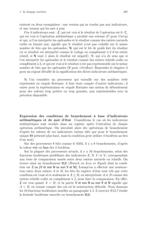 1. Le langage machine 285
existent en deux exemplaires : une version qui ne touche pas aux indicateurs,
et une version qui les met `a jour.
Ces 4 indicateurs sont : Z, qui est vrai si le r´esultat de l’op´eration est 0 ; C,
qui est vrai si l’op´eration arithm´etique a produit une retenue (C pour Carry)
et qui, si l’on interpr`ete les op´erandes et le r´esultat comme des entiers naturels
cod´es en binaire pur, signiﬁe que le r´esultat n’est pas codable sur le mˆeme
nombre de bits que les op´erandes ; N, qui est le bit de poids fort du r´esultat
(si ce r´esultat est interpr´et´e comme le codage en compl´ement `a 2 d’un entier
relatif, si N vaut 1 alors le r´esultat est n´egatif) ; V, qui n’a de sens que si
l’on interpr`ete les op´erandes et le r´esultat comme des entiers relatifs cod´es en
compl´ement `a 2, et qui est vrai si le r´esultat n’est pas repr´esentable sur le mˆeme
nombre de bits que les op´erandes (V pour oVerﬂow). Reprendre le chapitre 3
pour un expos´e d´etaill´e de la signiﬁcation des divers indicateurs arithm´etiques.
Si l’on consid`ere un processeur qui travaille sur des nombres r´eels
repr´esent´es en virgule ﬂottante, il faut tenir compte d’autres indicateurs ; il
existe pour la repr´esentation en virgule ﬂottante une notion de d´ebordement
pour des valeurs trop petites ou trop grandes, non repr´esentables avec la
pr´ecision disponible.
Expression des conditions de branchement `a base d’indicateurs
arithm´etiques et de mot d’´etat Consid´erons le cas o`u les indicateurs
arithm´etiques sont stock´es dans un registre apr`es l’ex´ecution de chaque
op´eration arithm´etique. On introduit alors des op´erations de branchement
d’apr`es les valeurs de ces indicateurs (mˆeme id´ee que pour le branchement
unique BV pr´esent´e plus haut, mais la condition peut utiliser 4 bool´eens au lieu
d’un seul).
Sur des processeurs 8 bits comme le 6502, il y a 8 branchements, d’apr`es
la valeur vrai ou faux des 4 bool´eens.
Sur la plupart des processeurs actuels, il y a 16 branchements, selon des
fonctions bool´eennes pr´ed´eﬁnies des indicateurs Z, N, C et V, correspondant
aux tests de comparaison usuels entre deux entiers naturels ou relatifs. On
trouve ainsi un branchement BLE (Branch on Less or Equal) dont la condi-
tion est Z ou (V et non N ou non V et N). Lorsqu’on a eﬀectu´e une soustrac-
tion entre deux entiers A et B, les bits du registre d’´etat sont tels que cette
condition est vraie si et seulement si A ≤ B, en interpr´etant A et B comme des
entiers relatifs cod´es en compl´ement `a 2, pour faire la comparaison. En eﬀet,
Z est vrai quand A = B, et la partie V et non N ou non V et N signiﬁe que
A  B, en tenant compte des cas o`u la soustraction d´eborde. Nous donnons
les 16 fonctions bool´eennes usuelles au paragraphe 1.5. L’exercice E12.7 ´etudie
la formule bool´eenne associ´ee au branchement BLE.
 