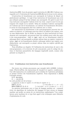 1. Le langage machine 287
(instruction RTS). Lors du premier appel (ex´ecution de JSR SP1) l’adresse sau-
vegard´ee est 3 ; l’ex´ecution de l’instruction RTS eﬀectue le retour `a cette adresse.
L’instruction de branchement avec sauvegarde de l’adresse de d´epart est
g´en´eralement sp´eciﬁque : il s’agit d’une instruction de branchement qui n’est
pas ordinaire puisqu’il lui faut int´egrer une sauvegarde. Or apr`es le saut il est
trop tard pour sauvegarder l’adresse d’o`u l’on vient ; avant le saut il n’est pas
toujours tr`es simple de la calculer. Selon les machines l’adresse sauvegard´ee
est l’adresse qui suit le branchement, ou l’adresse du branchement elle-mˆeme ;
le retour de sous-programme doit ˆetre coh´erent avec ce choix.
Les instructions de branchement `a des sous-programmes peuvent ˆetre ab-
solues ou relatives, et l’adressage peut-ˆetre direct ou indirect par registre, avec
ou sans d´eplacement. Sur le sparc on dispose de deux instructions de bran-
chement avec sauvegarde, qui peuvent donc ˆetre utilis´ees pour coder des sauts
`a des sous-programmes : call et jmpl. call est un branchement relatif `a
adressage direct, qui sauvegarde sa propre adresse dans un registre, toujours le
mˆeme. jmpl est un branchement absolu `a adressage indirect par registre avec
d´eplacement, qui sauvegarde sa propre adresse dans un registre sp´eciﬁ´e par
l’instruction.
Nous d´etaillons au chapitre 13 l’utilisation des instructions de saut `a des
sous-programmes, et la structure de pile sous-jacente, pour le codage des ac-
tions et fonctions param´etr´ees des langages imp´eratifs usuels, comme celui
pr´esent´e au chapitre 4.
1.4.4 Combinaison test/instruction sans branchement
On trouve sur certains processeurs, par exemple mips r10000, ultras-
parc, PentiumPro, des instructions de transfert de registres conditionnels.
Une telle instruction est conditionn´ee par le r´esultat de l’op´eration pr´ec´edente
et permet d’´eviter des branchements explicites. Nous empruntons `a [SL96]
l’exemple suivant :
A, B : des entiers
A ←− min (A, B)
Le code produit est de la forme :
{ supposons A dans le registre r1 et B dans le registre r2 }
SUB r1, r2, r3 { c’est-`a-dire r3 ←− r1 − r2 }
MOV COND GT r3, r2, r1 { c’est-`a-dire : si r3  0 alors r1 ←− r2 }
La question int´eressante avec ce type de langage machine est : comment
´ecrire un algorithme de traduction des langages de haut niveau en langage
machine qui proﬁte au mieux de ces instructions sophistiqu´ees ? Les compi-
lateurs pour machines de ce type font appel `a des techniques assez ´elabor´ees
d’optimisation de code.
 