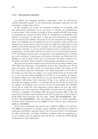 288 Le langage machine et le langage d’assemblage
1.4.5 Instructions sp´eciales
La plupart des langages machines comportent, outre les instructions
usuelles pr´esent´ees jusque l`a, des instructions sp´eciﬁques impos´ees par des
contraintes d’ordres assez divers.
• Par exemple, on trouve sur certaines machines de la famille x86
des instructions sp´eciﬁques in et out pour le contrˆole des p´eriph´eriques
d’entr´ee/sortie. Nous verrons au chapitre 16 un exemple d´etaill´e dans lequel
la commande du coupleur d’entr´ee/sortie est compl`etement assimilable `a une
´ecriture en m´emoire, et peut donc se faire par des instructions de transfert
vers la m´emoire d´ej`a d´eﬁnies. Du point de vue du concepteur du langage ma-
chine, cela implique que les adresses d’acc`es `a la m´emoire, telles qu’elles sont
produites par le processeur (qui les lit dans le codage des instructions) `a des-
tination des boˆıtiers m´emoire (Cf. Chapitre 15) sont ensuite aiguill´ees vers de
la m´emoire v´eritable ou vers un circuit d’entr´ees/sorties, d’apr`es leur valeur ;
typiquement, un intervalle d’adresses est r´eserv´e aux circuits d’entr´ees/sorties.
Si les connexions du processeur `a la m´emoire et aux p´eriph´eriques ne v´eriﬁent
pas cette contrainte, le processeur doit ´emettre lui-mˆeme une indication d’ai-
guillage, et cela ne peut se faire que si l’instruction elle-mˆeme comporte l’in-
formation n´ecessaire. D’o`u l’existence d’instructions sp´eciﬁques in et out.
• Le processeur sparc comporte une instruction tr`es sp´eciﬁque sethi (pour
SET High bits) n´ecessaire `a l’installation d’une valeur imm´ediate de 32 bits
dans un registre. En eﬀet, toutes les instructions sparc sont cod´ees sur 32
bits exactement, sans mot d’extension. Une valeur imm´ediate v de 32 bits ne
peut donc pas tenir dans ce codage ; il n’y a pas d’instruction de la forme set
v, r, o`u v est une valeur imm´ediate de 32 bits et r un num´ero de registre.
Comment r´ealiser une telle op´eration ? Le jeu d’instructions sparc propose
de r´ealiser l’aﬀectation d’une constante 32 bits `a un registre en deux ins-
tructions du langage machine : la premi`ere aﬀecte les 22 bits de poids fort
du registre ; la deuxi`eme met `a jour les 10 bits de poids faible sans modiﬁer
les 22 bits de poids fort (une instruction comme add ou or avec une valeur
imm´ediate sur 13 bits convient). Pour faciliter l’´ecriture de tels couples d’ins-
tructions, le langage d’assemblage oﬀre des macro-notations %hi et %lo qui
permettent d’extraire respectivement les 22 bits de poids fort et les 10 bits de
poids faible d’une constante. On ´ecrit ainsi : sethi %hi(0x0A08CF04), %r1 ;
or %r1, %lo(0x0A08CF04), %r1. En langage machine, la valeur imm´ediate
contenue dans l’instruction or est 0x304 et celle contenue dans l’instruction
sethi est 0x028433.
• On trouve ´egalement des instructions d’addition ADDX et de soustrac-
tion SUBX qui prennent en compte comme troisi`eme op´erande la retenue de
l’op´eration pr´ec´edente (pr´esente dans le bit C du mot d’´etat). En enchaˆınant
de telles instructions, on r´ealise l’addition d’entiers cod´es en compl´ement `a
2 ou en binaire pur sur plusieurs mots de 32 bits. L’exercice E12.6 d´etaille
l’utilisation de cette instruction.
 