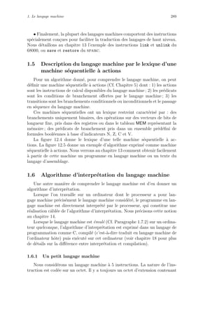 1. Le langage machine 289
• Finalement, la plupart des langages machines comportent des instructions
sp´ecialement con¸cues pour faciliter la traduction des langages de haut niveau.
Nous d´etaillons au chapitre 13 l’exemple des instructions link et unlink du
68000, ou save et restore du sparc.
1.5 Description du langage machine par le lexique d’une
machine s´equentielle `a actions
Pour un algorithme donn´e, pour comprendre le langage machine, on peut
d´eﬁnir une machine s´equentielle `a actions (Cf. Chapitre 5) dont : 1) les actions
sont les instructions de calcul disponibles du langage machine ; 2) les pr´edicats
sont les conditions de branchement oﬀertes par le langage machine ; 3) les
transitions sont les branchements conditionnels ou inconditionnels et le passage
en s´equence du langage machine.
Ces machines s´equentielles ont un lexique restreint caract´eris´e par : des
branchements uniquement binaires, des op´erations sur des vecteurs de bits de
longueur ﬁxe, pris dans des registres ou dans le tableau MEM repr´esentant la
m´emoire ; des pr´edicats de branchement pris dans un ensemble pr´ed´eﬁni de
formules bool´eennes `a base d’indicateurs N, Z, C et V.
La ﬁgure 12.4 donne le lexique d’une telle machine s´equentielle `a ac-
tions. La ﬁgure 12.5 donne un exemple d’algorithme exprim´e comme machine
s´equentielle `a actions. Nous verrons au chapitre 13 comment obtenir facilement
`a partir de cette machine un programme en langage machine ou un texte du
langage d’assemblage.
1.6 Algorithme d’interpr´etation du langage machine
Une autre mani`ere de comprendre le langage machine est d’en donner un
algorithme d’interpr´etation.
Lorsque l’on travaille sur un ordinateur dont le processeur a pour lan-
gage machine pr´ecis´ement le langage machine consid´er´e, le programme en lan-
gage machine est directement interpr´et´e par le processeur, qui constitue une
r´ealisation cˆabl´ee de l’algorithme d’interpr´etation. Nous pr´ecisons cette notion
au chapitre 14.
Lorsque le langage machine est ´emul´e (Cf. Paragraphe 1.7.2) sur un ordina-
teur quelconque, l’algorithme d’interpr´etation est exprim´e dans un langage de
programmation comme C, compil´e (c’est-`a-dire traduit en langage machine de
l’ordinateur hˆote) puis ex´ecut´e sur cet ordinateur (voir chapitre 18 pour plus
de d´etails sur la diﬀ´erence entre interpr´etation et compilation).
1.6.1 Un petit langage machine
Nous consid´erons un langage machine `a 5 instructions. La nature de l’ins-
truction est cod´ee sur un octet. Il y a toujours un octet d’extension contenant
 