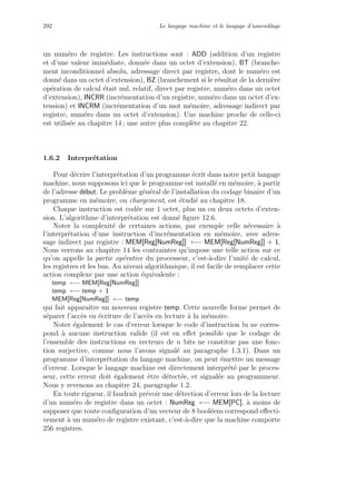 292 Le langage machine et le langage d’assemblage
un num´ero de registre. Les instructions sont : ADD (addition d’un registre
et d’une valeur imm´ediate, donn´ee dans un octet d’extension), BT (branche-
ment inconditionnel absolu, adressage direct par registre, dont le num´ero est
donn´e dans un octet d’extension), BZ (branchement si le r´esultat de la derni`ere
op´eration de calcul ´etait nul, relatif, direct par registre, num´ero dans un octet
d’extension), INCRR (incr´ementation d’un registre, num´ero dans un octet d’ex-
tension) et INCRM (incr´ementation d’un mot m´emoire, adressage indirect par
registre, num´ero dans un octet d’extension). Une machine proche de celle-ci
est utilis´ee au chapitre 14 ; une autre plus compl`ete au chapitre 22.
1.6.2 Interpr´etation
Pour d´ecrire l’interpr´etation d’un programme ´ecrit dans notre petit langage
machine, nous supposons ici que le programme est install´e en m´emoire, `a partir
de l’adresse d´ebut. Le probl`eme g´en´eral de l’installation du codage binaire d’un
programme en m´emoire, ou chargement, est ´etudi´e au chapitre 18.
Chaque instruction est cod´ee sur 1 octet, plus un ou deux octets d’exten-
sion. L’algorithme d’interpr´etation est donn´e ﬁgure 12.6.
Noter la complexit´e de certaines actions, par exemple celle n´ecessaire `a
l’interpr´etation d’une instruction d’incr´ementation en m´emoire, avec adres-
sage indirect par registre : MEM[Reg[NumReg]] ←− MEM[Reg[NumReg]] + 1.
Nous verrons au chapitre 14 les contraintes qu’impose une telle action sur ce
qu’on appelle la partie op´erative du processeur, c’est-`a-dire l’unit´e de calcul,
les registres et les bus. Au niveau algorithmique, il est facile de remplacer cette
action complexe par une action ´equivalente :
temp ←− MEM[Reg[NumReg]]
temp ←− temp + 1
MEM[Reg[NumReg]] ←− temp
qui fait apparaˆıtre un nouveau registre temp. Cette nouvelle forme permet de
s´eparer l’acc`es en ´ecriture de l’acc`es en lecture `a la m´emoire.
Noter ´egalement le cas d’erreur lorsque le code d’instruction lu ne corres-
pond `a aucune instruction valide (il est en eﬀet possible que le codage de
l’ensemble des instructions en vecteurs de n bits ne constitue pas une fonc-
tion surjective, comme nous l’avons signal´e au paragraphe 1.3.1). Dans un
programme d’interpr´etation du langage machine, on peut ´emettre un message
d’erreur. Lorsque le langage machine est directement interpr´et´e par le proces-
seur, cette erreur doit ´egalement ˆetre d´etect´ee, et signal´ee au programmeur.
Nous y revenons au chapitre 24, paragraphe 1.2.
En toute rigueur, il faudrait pr´evoir une d´etection d’erreur lors de la lecture
d’un num´ero de registre dans un octet : NumReg ←− MEM[PC], `a moins de
supposer que toute conﬁguration d’un vecteur de 8 bool´eens correspond eﬀecti-
vement `a un num´ero de registre existant, c’est-`a-dire que la machine comporte
256 registres.
 