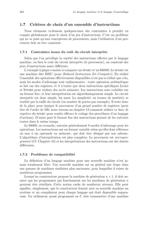 294 Le langage machine et le langage d’assemblage
1.7 Crit`eres de choix d’un ensemble d’instructions
Nous r´esumons ci-dessous quelques-unes des contraintes `a prendre en
compte globalement pour le choix d’un jeu d’instructions. C’est un probl`eme
qui ne se pose qu’aux concepteurs de processeurs, mais l’utilisateur d’un pro-
cesseur doit en ˆetre conscient.
1.7.1 Contraintes issues du coˆut du circuit interpr`ete
Selon que l’on privil´egie la vari´et´e des instructions oﬀertes par le langage
machine, ou bien le coˆut du circuit interpr`ete (le processeur), on construit des
jeux d’instructions assez diﬀ´erents.
L’exemple typique consiste `a comparer un sparc et un 68000. Le sparc est
une machine dite RISC (pour Reduced Instruction Set Computer). En r´ealit´e
l’ensemble des op´erations eﬀectivement disponibles n’est pas si r´eduit que cela,
mais les modes d’adressage sont rudimentaires : toute op´eration arithm´etique
se fait sur des registres, et il n’existe que deux instructions sp´eciﬁques Load
et Store pour r´ealiser des acc`es m´emoire. Les instructions sont codables sur
un format ﬁxe, et leur interpr´etation est algorithmiquement simple. Le circuit
interpr`ete est donc simple, lui aussi. La simplicit´e, en termes de mat´eriel, se
traduit par la taille du circuit (en nombre de portes par exemple). Il reste donc
de la place pour ´equiper le processeur d’un grand nombre de registres (peut
ˆetre de l’ordre de 500, nous verrons au chapitre 13 comment utiliser ce banc de
registres du sparc pour rendre eﬃcace le codage des proc´edures d’un langage
d’actions). D’autre part le format ﬁxe des instructions permet de les ex´ecuter
toutes dans le mˆeme temps.
Le 68000, en revanche, autorise g´en´eralement 8 modes d’adressage pour les
op´erations. Les instructions ont un format variable selon qu’elles font r´ef´erence
ou non `a un op´erande en m´emoire, qui doit ˆetre d´esign´e par son adresse.
L’algorithme d’interpr´etation est plus complexe. Le processeur est micropro-
gramm´e (Cf. Chapitre 10) et les interpr´etations des instructions ont des dur´ees
diﬀ´erentes.
1.7.2 Probl`emes de compatibilit´e
La d´eﬁnition d’un langage machine pour une nouvelle machine n’est ja-
mais totalement libre. Une nouvelle machine est en g´en´eral une ´etape dans
une gamme de machines similaires plus anciennes, pour lesquelles il existe de
nombreux programmes.
Lorsqu’un constructeur propose la machine de g´en´eration n + 1, il doit as-
surer que les programmes qui fonctionnent sur les machines de g´en´eration n
peuvent ˆetre r´eutilis´es. Cette notion cache de nombreux niveaux. Elle peut
signiﬁer, simplement, que le constructeur fournit avec sa nouvelle machine un
syst`eme et un compilateur pour chaque langage qui ´etait disponible aupara-
vant. Un utilisateur ayant programm´e en C doit transmettre d’une machine
 