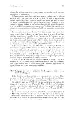 1. Le langage machine 295
`a l’autre les ﬁchiers source de ses programmes, les compiler avec le nouveau
compilateur, et les ex´ecuter.
Malheureusement les utilisateurs tr`es anciens ont parfois perdu les ﬁchiers
source de leurs programmes, ou bien, ce qui est le cas pour presque tous les
logiciels commerciaux, ils n’avaient achet´e le programme que sous sa forme
ex´ecutable. Ils ne disposent donc plus que du ﬁchier objet, c’est-`a-dire un pro-
gramme en langage machine de g´en´eration n. Le constructeur doit alors garan-
tir la compatibilit´e ascendante de ses machines, c’est-`a-dire faire en sorte que
le ﬁchier objet de g´en´eration n soit interpr´etable sur la machine de g´en´eration
n + 1.
Il y a essentiellement deux solutions. Si les deux machines sont conceptuel-
lement proches l’une de l’autre, le jeu d’instructions de la nouvelle machine
est d´eﬁni comme un sur-ensemble du jeu d’instructions de l’ancienne. Les an-
ciens programmes sont ex´ecutables directement sur la nouvelle machine ; ils
n’utilisent qu’une partie du nouveau jeu d’instructions, et sont donc peut-ˆetre
moins eﬃcaces que ce qu’ils auraient pu ˆetre en proﬁtant au mieux du nouveau
jeu d’instructions. C’est le cas entre sparc et ultrasparc.
Si les deux machines sont tr`es diﬀ´erentes, le constructeur fournit un
´emulateur du langage machine n sur la machine n + 1. Un ´emulateur est un
programme, ´ecrit dans un langage quelconque, par exemple C, et compil´e sur
la nouvelle machine, avec le nouveau compilateur C. Ce programme est un
interpr`ete du langage machine n. Le code objet des anciens programmes n’est
donc plus directement interpr´et´e par un processeur, mais par un programme,
lui-mˆeme compil´e et ex´ecut´e sur un autre processeur.
C’est le cas des macintosh : les processeurs 68000 et PowerPC sont tr`es
diﬀ´erents et il n’y a pas de compatibilit´e ascendante de leurs jeux d’instruc-
tions. Apple fournit donc un ´emulateur de 68000 parmi les programmes du
logiciel de base fourni avec les machines `a PowerPC.
1.7.3 Langage machine et traduction des langages de haut niveau,
machines-langages
Le jeu d’instructions d’une machine peut comporter, outre les classes d’ins-
tructions usuelles du mod`ele Von Neumann, des instructions tr`es sp´eciﬁques
destin´ees `a la traduction des programmes en langage de haut niveau.
On peut dire ainsi que le 68000 est une machine pour la compilation des
langages `a structures de blocs (Pascal, C, Ada, etc.). Le jeu d’instructions
comporte les instructions link et unlink qui ne servent qu’`a g´erer l’allocation
dynamique de m´emoire pour les variables d’un tel type de langage (Cf. Cha-
pitre 13).
De la mˆeme mani`ere, le processeur sparc oﬀre les instructions save et
restore qui permettent de d´ecaler une fenˆetre sur le banc de registres.
Ce m´ecanisme permet l’allocation de m´emoire pour le contexte local d’une
proc´edure, et le passage de param`etres directement dans les registres, sans
 