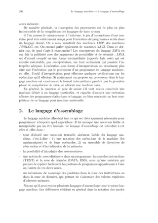 296 Le langage machine et le langage d’assemblage
acc`es m´emoire.
De mani`ere g´en´erale, la conception des processeurs est de plus en plus
indissociable de la compilation des langages de haut niveau.
Si l’on pousse le raisonnement `a l’extrˆeme, le jeu d’instructions d’une ma-
chine peut ˆetre enti`erement con¸cu pour l’ex´ecution de programmes ´ecrits dans
un langage donn´e. On a ainsi construit des machines LISP, des machines
PROLOG, etc. On entend parler ´egalement de machines JAVA. Dans ce der-
nier cas, de quoi s’agit-il exactement ? Les concepteurs du langage JAVA en
ont fait la publicit´e avec des arguments de portabilit´e et de s´ecurit´e : JAVA
est d’abord compil´e en une forme interm´ediaire (appel´ee byte code) qui est
ensuite ex´ecutable, par interpr´etation, sur tout ordinateur qui poss`ede l’in-
terpr`ete ad´equat. L’ex´ecution sous forme d’interpr´etation est cens´ement plus
sˆure que l’ex´ecution par le processeur d’un programme en langage machine ;
en eﬀet, l’outil d’interpr´etation peut eﬀectuer quelques v´eriﬁcations sur les
op´erations qu’il eﬀectue. Si maintenant on propose un processeur dont le lan-
gage machine est exactement le format interm´ediaire produit par la premi`ere
phase de compilation de Java, on obtient une machine Java.
En g´en´eral, la question se pose de savoir s’il vaut mieux concevoir une
machine d´edi´ee `a un langage particulier, et capable d’assurer une ex´ecution
eﬃcace des programmes ´ecrits dans ce langage, ou bien concevoir un bon com-
pilateur de ce langage pour machine universelle.
2. Le langage d’assemblage
Le langage machine oﬀre d´ej`a tout ce qui est th´eoriquement n´ecessaire pour
programmer n’importe quel algorithme. Il lui manque une notation lisible et
manipulable par un ˆetre humain. Le langage d’assemblage est introduit `a cet
eﬀet et oﬀre donc :
– tout d’abord une notation textuelle ais´ement lisible du langage ma-
chine, c’est-`a-dire : 1) une notation des op´erations de la machine (les
mn´emoniques) et de leurs op´erandes, 2) un ensemble de directives de
r´eservation et d’initialisation de la m´emoire
– la possibilit´e d’introduire des commentaires
– une notion de zones distinctes dans un programme : la zone des instructions
(TEXT) et la zone de donn´ees (DATA, BSS), ainsi qu’une notation qui
permet de rep´erer facilement les portions de programme appartenant `a l’une
ou l’autre de ces deux zones.
– un m´ecanisme de nommage des positions dans la zone des instructions ou
dans la zone de donn´ees, qui permet de s’abstraire des valeurs explicites
d’adresses m´emoire.
Notons qu’il peut exister plusieurs langages d’assemblage pour le mˆeme lan-
gage machine. Les diﬀ´erences r´esident en g´en´eral dans la notation des modes
 