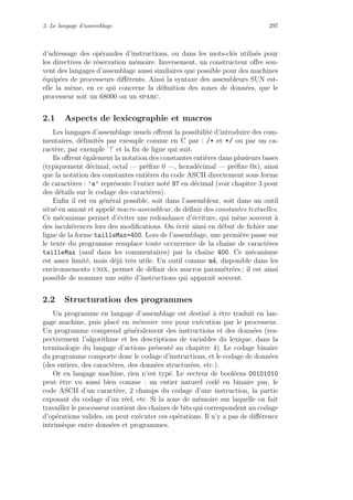 2. Le langage d’assemblage 297
d’adressage des op´erandes d’instructions, ou dans les mots-cl´es utilis´es pour
les directives de r´eservation m´emoire. Inversement, un constructeur oﬀre sou-
vent des langages d’assemblage aussi similaires que possible pour des machines
´equip´ees de processeurs diﬀ´erents. Ainsi la syntaxe des assembleurs SUN est-
elle la mˆeme, en ce qui concerne la d´eﬁnition des zones de donn´ees, que le
processeur soit un 68000 ou un sparc.
2.1 Aspects de lexicographie et macros
Les langages d’assemblage usuels oﬀrent la possibilit´e d’introduire des com-
mentaires, d´elimit´es par exemple comme en C par : /* et */ ou par un ca-
ract`ere, par exemple ’ !’ et la ﬁn de ligne qui suit.
Ils oﬀrent ´egalement la notation des constantes enti`eres dans plusieurs bases
(typiquement d´ecimal, octal — pr´eﬁxe 0 —, hexad´ecimal — pr´eﬁxe 0x), ainsi
que la notation des constantes enti`eres du code ASCII directement sous forme
de caract`eres : ’a’ repr´esente l’entier not´e 97 en d´ecimal (voir chapitre 3 pour
des d´etails sur le codage des caract`eres).
Enﬁn il est en g´en´eral possible, soit dans l’assembleur, soit dans un outil
situ´e en amont et appel´e macro-assembleur, de d´eﬁnir des constantes textuelles.
Ce m´ecanisme permet d’´eviter une redondance d’´ecriture, qui m`ene souvent `a
des incoh´erences lors des modiﬁcations. On ´ecrit ainsi en d´ebut de ﬁchier une
ligne de la forme tailleMax=400. Lors de l’assemblage, une premi`ere passe sur
le texte du programme remplace toute occurrence de la chaˆıne de caract`eres
tailleMax (sauf dans les commentaires) par la chaˆıne 400. Ce m´ecanisme
est assez limit´e, mais d´ej`a tr`es utile. Un outil comme m4, disponible dans les
environnements unix, permet de d´eﬁnir des macros param´etr´ees ; il est ainsi
possible de nommer une suite d’instructions qui apparaˆıt souvent.
2.2 Structuration des programmes
Un programme en langage d’assemblage est destin´e `a ˆetre traduit en lan-
gage machine, puis plac´e en m´emoire vive pour ex´ecution par le processeur.
Un programme comprend g´en´eralement des instructions et des donn´ees (res-
pectivement l’algorithme et les descriptions de variables du lexique, dans la
terminologie du langage d’actions pr´esent´e au chapitre 4). Le codage binaire
du programme comporte donc le codage d’instructions, et le codage de donn´ees
(des entiers, des caract`eres, des donn´ees structur´ees, etc.).
Or en langage machine, rien n’est typ´e. Le vecteur de bool´eens 00101010
peut ˆetre vu aussi bien comme : un entier naturel cod´e en binaire pur, le
code ASCII d’un caract`ere, 2 champs du codage d’une instruction, la partie
exposant du codage d’un r´eel, etc. Si la zone de m´emoire sur laquelle on fait
travailler le processeur contient des chaˆınes de bits qui correspondent au codage
d’op´erations valides, on peut ex´ecuter ces op´erations. Il n’y a pas de diﬀ´erence
intrins`eque entre donn´ees et programmes.
 