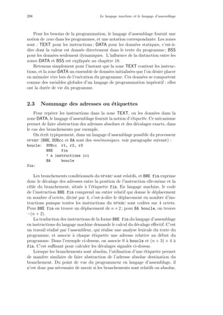 298 Le langage machine et le langage d’assemblage
Pour les besoins de la programmation, le langage d’assemblage fournit une
notion de zone dans les programmes, et une notation correspondante. Les zones
sont : TEXT pour les instructions ; DATA pour les donn´ees statiques, c’est-`a-
dire dont la valeur est donn´ee directement dans le texte du programme ; BSS
pour les donn´ees seulement dynamiques. L’inﬂuence de la distinction entre les
zones DATA et BSS est expliqu´ee au chapitre 18.
Retenons simplement pour l’instant que la zone TEXT contient les instruc-
tions, et la zone DATA un ensemble de donn´ees initialis´ees que l’on d´esire placer
en m´emoire vive lors de l’ex´ecution du programme. Ces donn´ees se comportent
comme des variables globales d’un langage de programmation imp´eratif : elles
ont la dur´ee de vie du programme.
2.3 Nommage des adresses ou ´etiquettes
Pour rep´erer les instructions dans la zone TEXT, ou les donn´ees dans la
zone DATA, le langage d’assemblage fournit la notion d’´etiquette. Ce m´ecanisme
permet de faire abstraction des adresses absolues et des d´ecalages exacts, dans
le cas des branchements par exemple.
On ´ecrit typiquement, dans un langage d’assemblage possible du processeur
sparc (BNE, SUBcc et BA sont des mn´emoniques. voir paragraphe suivant) :
boucle: SUBcc r1, r2, r3
BNE fin
! n instructions ici
BA boucle
fin:
Les branchements conditionnels du sparc sont relatifs, et BNE fin exprime
donc le d´ecalage des adresses entre la position de l’instruction elle-mˆeme et la
cible du branchement, situ´ee `a l’´etiquette fin. En langage machine, le code
de l’instruction BNE fin comprend un entier relatif qui donne le d´eplacement
en nombre d’octets, divis´e par 4, c’est-`a-dire le d´eplacement en nombre d’ins-
tructions puisque toutes les instructions du sparc sont cod´ees sur 4 octets.
Pour BNE fin on trouve un d´eplacement de n +2 ; pour BA boucle, on trouve
−(n + 2).
La traduction des instructions de la forme BNE fin du langage d’assemblage
en instructions du langage machine demande le calcul du d´ecalage eﬀectif. C’est
un travail r´ealis´e par l’assembleur, qui r´ealise une analyse lexicale du texte du
programme, et associe `a chaque ´etiquette une adresse relative au d´ebut du
programme. Dans l’exemple ci-dessus, on associe 0 `a boucle et (n + 3) × 4 `a
fin. C’est suﬃsant pour calculer les d´ecalages signal´es ci-dessus.
Lorsque les branchements sont absolus, l’utilisation d’une ´etiquette permet
de mani`ere similaire de faire abstraction de l’adresse absolue destination du
branchement. Du point de vue du programmeur en langage d’assemblage, il
n’est donc pas n´ecessaire de savoir si les branchements sont relatifs ou absolus.
 