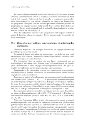 2. Le langage d’assemblage 299
En revanche l’assembleur doit maintenant traduire les ´etiquettes en adresses
absolues, dans la m´emoire vive de la machine, au moment de l’ex´ecution. Pour
cela il faut connaˆıtre l’adresse de base `a laquelle le programme sera install´e ;
cette information n’est pas toujours disponible au moment de l’assemblage
du programme. Il se pose alors un nouveau probl`eme : comment produire un
programme en langage machine ind´ependant de sa position d’installation en
m´emoire ? Un tel objet est appel´e code translatable. Nous ´etudions sa produc-
tion au chapitre 18, paragraphe 2.3.
Dans des ordinateurs simples o`u les programmes sont toujours install´es `a
partir de la mˆeme adresse en m´emoire, il n’est pas n´ecessaire de produire du
code translatable.
2.4 Zone des instructions, mn´emoniques et notation des
op´erandes
Observons Figure 12.7 un exemple, donn´e dans un langage d’assemblage
possible pour processeur sparc.
On associe `a chaque instruction un mn´emonique, c’est-`a-dire un nom court
et ´evocateur. Par exemple LDUH signiﬁe LoaD Unsigned Half, c’est-`a-dire char-
gement non sign´e, de taille demi-mot.
Une instruction tient en g´en´eral sur une ligne, commen¸cant par un
mn´emonique d’instruction, suivi de notations d’op´erandes s´epar´es par des vir-
gules. Il semble que le terme langage d’assemblage vienne de l`a : il s’agit d’as-
sembler ces diﬀ´erentes parties pour constituer une instruction.
Les param`etres des instructions peuvent ˆetre : des registres, des constantes,
des d´esignations d’adresses en m´emoire par l’interm´ediaire de modes d’adres-
sage plus ou moins sophistiqu´es.
Les registres sont en g´en´eral nomm´es, par des noms dans lesquels apparaˆıt
une num´erotation, comme r1, r2, .... Il peut exister plusieurs noms pour
un mˆeme registre physique : on parle d’alias. Lorsqu’il y a tr`es peu de registres,
les noms des registres peuvent ˆetre int´egr´es aux mn´emoniques. On trouve par
exemple dans un langage d’assemblage pour processeur 6502 les mn´emoniques
LDA, LDY et LDX qui correspondent au chargement des registres A, Y et X.
Les constantes enti`eres sont not´ees en utilisant une des bases disponibles,
ou mˆeme par l’interm´ediaire du code ASCII (Cf. Paragraphe 2.1). L’utilisation
des constantes textuelles permet d’´ecrire ADD r1, MAX, r4 `a la place de ADD
r1, 4, r4.
Noter que l’instruction ADD du sparc exige des registres comme premier et
troisi`eme op´erande, mais autorise un registre ou une constante (suﬃsamment
petite) comme deuxi`eme op´erande. La diﬀ´erence entre ces deux cas doit bien
sˆur ˆetre cod´ee dans l’instruction du langage machine correspondante, puisque
l’interpr´etation d’un des champs de l’instruction en d´epend (valeur imm´ediate
ou num´ero de registre). Or le mn´emonique est le mˆeme dans les deux cas. La
distinction est donc faite par l’assembleur sur des crit`eres lexicographiques :
 