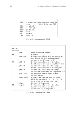 300 Le langage machine et le langage d’assemblage
MAX=4 ! d´efinition d’une constante textuelle
.text ! d´ebut de la zone TEXT
ADDcc r1, r2, r3
ADD r1, MAX, r4
LDUH [r1+4], r2
BNE labas
CALL fonction
JMPL r2+r3, r0
Fig. 12.7 – Exemple de zone TEXT
VAL=250
ISE=-125
.data ! d´ebut de zone de donn´ees
XX : ! ´etiquette
.long 0x15 ! 4 octets initialis´es avec le vecteur de
! bits d´ecrit par 0x15 en hexad´ecimal,
! rep´erables par l’´etiquette XX
YY : .half -12 ! 2 octets initialis´es avec le codage
! de -12 (n´ecessairement en compl´ement `a 2)
.byte VAL ! un octet initialis´e avec le codage
! de 250 (n´ecessairement en binaire pur)
.byte ISE ! un octet initialis´e avec le codage
! de -125 (n´ecessairement en compl´ement `a 2)
.skip 12000 ! une zone contigu¨e de 12000 octets,
! non initialis´es.
.asciz toto ! 5 octets, initialis´es avec les codes
! ASCII des caract`eres ’t’, ’o’, ’t’, ’o’
! et un octet mis `a z´ero pour finir.
.align 4 ! directive d’alignement
ZZ : .long XX ! 4 octets initialis´es avec le codage
! binaire de l’adresse absolue
! repr´esent´ee par l’´etiquette XX.
Fig. 12.8 – Exemple de zone DATA
 