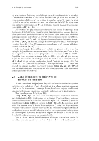 2. Le langage d’assemblage 301
on peut toujours distinguer une chaˆıne de caract`eres qui constitue la notation
d’une constante enti`ere, d’une chaˆıne de caract`eres qui constitue un nom de
registre, grˆace `a la lettre ’r’ qui pr´ec`ede le num´ero. Lorsqu’il risque d’y avoir
confusion, ou mˆeme simplement pour des raisons de lisibilit´e, les constantes
sont pr´eﬁx´ees par le caract`ere ’#’. On ´ecrit ainsi dans un langage d’assemblage
pour 68000 : ADDI #4, D0.
Les notations les plus compliqu´ees viennent des modes d’adressage. Pour
des raisons de lisibilit´e et de compr´ehension du programme, le langage d’assem-
blage propose en g´en´eral une notation particuli`ere pour les modes d’adressage
qui supposent une indirection. Ce peuvent ˆetre des crochets ou des parenth`eses.
On ´ecrit ainsi LDUH [r1+4], r2 dans un langage d’assemblage pour sparc,
ou move.l (A1), D1 dans un langage d’assemblage pour 68000 (voir exemple
complet, ﬁgure 12.9). Les d´eplacements ´eventuels sont not´es par des additions,
comme dans LDUH [r1+4], r2.
Enﬁn un langage d’assemblage peut d´eﬁnir des pseudo-instructions. Par
exemple, le jeu d’instruction sparc ´etant limit´e, il n’existe pas d’instruction
de comparaison de deux entiers (l’´equivalent de l’instruction CMP du 68000).
On utilise donc une soustraction de la forme SUBcc r1, r2, r0 pour mettre
`a jour les indicateurs arithm´etiques selon le r´esultat de la comparaison de
r1 et r2 (r0 est un registre sp´ecial, dans lequel l’´ecriture n’a aucun eﬀet. Voir
exercice E12.2). L’assembleur permet d’´ecrire simplement CMP r1, r2, qui sera
traduit en langage machine exactement comme SUBcc r1, r2, r0. CMP est
une pseudo-instruction. Notons que certaines pseudo-instructions remplacent
parfois plusieurs instructions.
2.5 Zone de donn´ees et directives de
r´eservation m´emoire
La zone de donn´ees comporte des directives de r´eservation d’emplacements
m´emoire, avec d´eﬁnition d’une valeur initiale `a y placer avant de d´emarrer
l’ex´ecution du programme. Le codage de ces donn´ees en langage machine est
simplement le codage binaire des constantes indiqu´ees par le programmeur.
Observons l’exemple de la ﬁgure 12.8.
.long, .half, .byte et .asciz sont des directives de r´eservation m´emoire
avec initialisation. Elles sont suivies de la donn´ee d’une constante, sous des
formes diverses : nom de constante textuelle (.byte VAL), notation d’entier en
hexad´ecimal (.long 0x15), en d´ecimal (.half -12), etc. La constante peut
aussi ˆetre donn´ee sous la forme d’une ´etiquette (.long XX). Une ´etiquette
repr´esente une adresse, donc un entier positif. La seule diﬃcult´e provient du fait
que l’adresse absolue associ´ee `a l’´etiquette n’est pas connue avant le chargement
en m´emoire pour ex´ecution. On retrouve ici pour les donn´ees la notion de code
translatable d´ej`a mentionn´ee au paragraphe 2.3.
Dans le cas de .asciz, la taille est d´etermin´ee par la constante chaˆıne de
caract`eres associ´ee. Ainsi .asciz toto r´eserve 5 = 4 + 1 octets, dont les
 