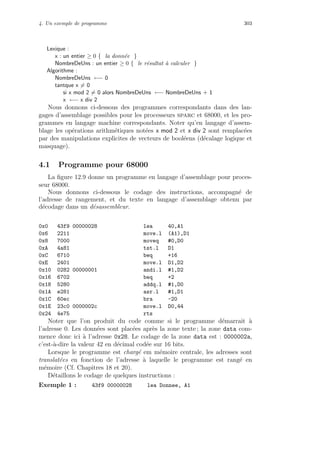 4. Un exemple de programme 303
Lexique :
x : un entier ≥ 0 { la donn´ee }
NombreDeUns : un entier ≥ 0 { le r´esultat `a calculer }
Algorithme :
NombreDeUns ←− 0
tantque x = 0
si x mod 2 = 0 alors NombreDeUns ←− NombreDeUns + 1
x ←− x div 2
Nous donnons ci-dessous des programmes correspondants dans des lan-
gages d’assemblage possibles pour les processeurs sparc et 68000, et les pro-
grammes en langage machine correspondants. Noter qu’en langage d’assem-
blage les op´erations arithm´etiques not´ees x mod 2 et x div 2 sont remplac´ees
par des manipulations explicites de vecteurs de bool´eens (d´ecalage logique et
masquage).
4.1 Programme pour 68000
La ﬁgure 12.9 donne un programme en langage d’assemblage pour proces-
seur 68000.
Nous donnons ci-dessous le codage des instructions, accompagn´e de
l’adresse de rangement, et du texte en langage d’assemblage obtenu par
d´ecodage dans un d´esassembleur.
0x0 43f9 00000028 lea 40,A1
0x6 2211 move.l (A1),D1
0x8 7000 moveq #0,D0
0xA 4a81 tst.l D1
0xC 6710 beq +16
0xE 2401 move.l D1,D2
0x10 0282 00000001 andi.l #1,D2
0x16 6702 beq +2
0x18 5280 addq.l #1,D0
0x1A e281 asr.l #1,D1
0x1C 60ec bra -20
0x1E 23c0 0000002c move.l D0,44
0x24 4e75 rts
Noter que l’on produit du code comme si le programme d´emarrait `a
l’adresse 0. Les donn´ees sont plac´ees apr`es la zone texte ; la zone data com-
mence donc ici `a l’adresse 0x28. Le codage de la zone data est : 0000002a,
c’est-`a-dire la valeur 42 en d´ecimal cod´ee sur 16 bits.
Lorsque le programme est charg´e em m´emoire centrale, les adresses sont
translat´ees en fonction de l’adresse `a laquelle le programme est rang´e en
m´emoire (Cf. Chapitres 18 et 20).
D´etaillons le codage de quelques instructions :
Exemple 1 : 43f9 00000028 lea Donnee, A1
 
