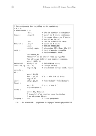 304 Le langage machine et le langage d’assemblage
! Correspondance des variables et des registres :
! x : D1
! NombreDeUns : D0
.data ! ZONE DE DONNEES INITIALISEES
Donnee : .long 42 ! un mot de 4 octets contenant
! le codage binaire de l’entier
! not´e 42 en decimal.
.bss ! ZONE DE DONNEES non INIT.
Resultat : .skip 4 ! un mot de 4 octets
.text ! ZONE DE PROGRAMME
.global main ! n´ecessaire (Cf. Chap. 18, §2.)
main : ! le pt d’entr´ee s’appelle
! n´ecessairement main.
lea Donnee,A1
!transfert de la m´emoire vers un registre
!en adressage indirect par registre adresse.
move.l (A1), D1
deb calcul : moveq 0,D0 ! NombreDeUns -- 0
condition tq :tst.l D1 ! tantque (x !=0)
beq fin tq ! branchement lorsque cond. fausse
corps tq :
si :
move.l D1,D2
andi.l 1,D2 ! si (x mod 2 != 0) alors
beq fin si
alors : addq.l 1,D0 ! NombreDeUns--NombreDeUns+1
fin si :
asr.l D1 ! x -- x div 2
bra condition tq
fin tq :
move.l D0, Resultat
! transfert d’un registre vers la m´emoire
! en adressage direct
fin prog : rts ! fin de programme.
Fig. 12.9 – Nombre de 1 : programme en langage d’assemblage pour 68000
 