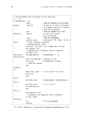 306 Le langage machine et le langage d’assemblage
! Correspondance des variables et des registres :
! x : o1
! NombreDeUns : o0
.data ! ZONE DE DONNEES INITIALISEES
Donnee : .long 42 ! un mot de 4 octets contenant
! le codage binaire de l’entier
! not´e 42 en decimal.
.bss ! ZONE DE DONNEES non INIT.
Resultat : .skip 4 ! un mot de 4 octets
! non initialis´e.
.text ! ZONE DE PROGRAMME
.global main ! n´ecessaire (Cf. Chap. 18, §2.)
main : ! le pt d’entr´ee s’appelle
! n´ecessairement main.
save %o6, -64, %o6 ! voir codage des actions.
set Donnee, %l0
! transfert de la m´emoire vers un registre :
ld [%l0], %o1
deb calcul : add %g0,%g0,%o0 ! NombreDeUns -- 0
condition tq :
subcc %o1,%g0,%g0 ! tantque (x !=0)
be fin tq ! branchement lorsque
! condition fausse
nop
corps tq :
si :
andcc %o1,1,%g0 ! si (x mod 2 != 0) alors
be fin si
nop
alors :
add %o0,1,%o0 ! NombreDeUns--NombreDeUns+1
fin si :
srl %o1,1,%o1 ! x -- x div 2
ba condition tq
nop
fin tq :
set Resultat, %l0
! transfert d’un registre vers la m´emoire
st %o0, [%l0]
fin prog :
ret ! fin du programme
restore
Fig. 12.10 – Nombre de 1 : programme en langage d’assemblage pour sparc
 